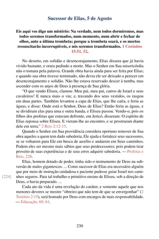 Sucessor de Elias, 5 de Agosto

        Eis aqui vos digo um mistério: Na verdade, nem todos dormiremos, mas
          todos seremos transformados, num momento, num abrir e fechar de
          olhos, ante a última trombeta; porque a trombeta soará, e os mortos
         ressuscitarão incorruptíveis, e nós seremos transformados. 1 Coríntios
                                         15:51, 52.

            No deserto, em solidão e desencorajamento, Elias dissera que já havia
        vivido bastante, e orara pedindo a morte. Mas o Senhor em Sua misericórdia
        não o tomara pela palavra. Grande obra havia ainda para ser feita por Elias;
        e quando sua obra tivesse terminado, não devia ele ser deixado a perecer em
        desencorajamento e solidão. Não lhe estava reservado descer à tumba, mas
        ascender com os anjos de Deus à presença de Sua glória.
            “O que vendo Eliseu, clamou: Meu pai, meu pai, carros de Israel e seus
        cavaleiros! E nunca mais o viu; e, travando dos seus vestidos, os rasgou
        em duas partes. Também levantou a capa de Elias, que lhe caíra, e feriu as
        águas, e disse: Onde está o Senhor, Deus de Elias? Então feriu as águas, e
        se dividiram elas para uma e outra banda, e Eliseu passou. Vendo-o, pois os
        ﬁlhos dos profetas que estavam defronte, em Jericó, disseram: O espírito de
        Elias repousa sobre Eliseu. E vieram-lhe ao encontro, e se prostraram diante
        dele em terra.” 2 Reis 2:12-15.
            Quando o Senhor em Sua providência considera oportuno remover de Sua
        obra aqueles a quem tem dado sabedoria, Ele ajuda e fortalece seus sucessores,
        se se voltarem para Ele em busca de auxílio e andarem em Seus caminhos.
        Podem eles ser mesmo mais sábios que seus predecessores; pois podem tirar
        proveito de suas experiências e de seus erros adquirir sabedoria. — Profetas e
        Reis, 228.
            Elias, homem dotado de poder, tinha sido o instrumento de Deus na sub-
        versão de males gigantescos. ... Como sucessor de Elias era necessário alguém
        que por meio de instrução cuidadosa e paciente pudesse guiar Israel nos cami-
[224]   nhos seguros. Para tal trabalho o primitivo ensino de Eliseu, sob a direção de
        Deus, o havia preparado. ...
            Cada ato da vida é uma revelação do caráter, e somente aquele que nos
        menores deveres se mostre “obreiro que não tem de que se envergonhar” (2
        Timóteo 2:15), será honrado por Deus com encargos de mais responsabilidade.
        — Educação, 60, 61.




                                             230
 