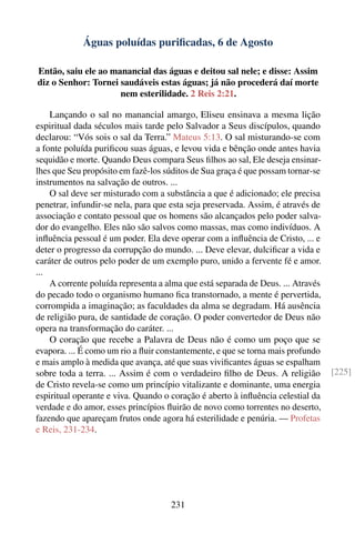 Águas poluídas puriﬁcadas, 6 de Agosto

Então, saiu ele ao manancial das águas e deitou sal nele; e disse: Assim
diz o Senhor: Tornei saudáveis estas águas; já não procederá daí morte
                     nem esterilidade. 2 Reis 2:21.

    Lançando o sal no manancial amargo, Eliseu ensinava a mesma lição
espiritual dada séculos mais tarde pelo Salvador a Seus discípulos, quando
declarou: “Vós sois o sal da Terra.” Mateus 5:13. O sal misturando-se com
a fonte poluída puriﬁcou suas águas, e levou vida e bênção onde antes havia
sequidão e morte. Quando Deus compara Seus ﬁlhos ao sal, Ele deseja ensinar-
lhes que Seu propósito em fazê-los súditos de Sua graça é que possam tornar-se
instrumentos na salvação de outros. ...
    O sal deve ser misturado com a substância a que é adicionado; ele precisa
penetrar, infundir-se nela, para que esta seja preservada. Assim, é através de
associação e contato pessoal que os homens são alcançados pelo poder salva-
dor do evangelho. Eles não são salvos como massas, mas como indivíduos. A
inﬂuência pessoal é um poder. Ela deve operar com a inﬂuência de Cristo, ... e
deter o progresso da corrupção do mundo. ... Deve elevar, dulciﬁcar a vida e
caráter de outros pelo poder de um exemplo puro, unido a fervente fé e amor.
...
    A corrente poluída representa a alma que está separada de Deus. ... Através
do pecado todo o organismo humano ﬁca transtornado, a mente é pervertida,
corrompida a imaginação; as faculdades da alma se degradam. Há ausência
de religião pura, de santidade de coração. O poder convertedor de Deus não
opera na transformação do caráter. ...
    O coração que recebe a Palavra de Deus não é como um poço que se
evapora. ... É como um rio a ﬂuir constantemente, e que se torna mais profundo
e mais amplo à medida que avança, até que suas viviﬁcantes águas se espalham
sobre toda a terra. ... Assim é com o verdadeiro ﬁlho de Deus. A religião         [225]
de Cristo revela-se como um princípio vitalizante e dominante, uma energia
espiritual operante e viva. Quando o coração é aberto à inﬂuência celestial da
verdade e do amor, esses princípios ﬂuirão de novo como torrentes no deserto,
fazendo que apareçam frutos onde agora há esterilidade e penúria. — Profetas
e Reis, 231-234.




                                     231
 