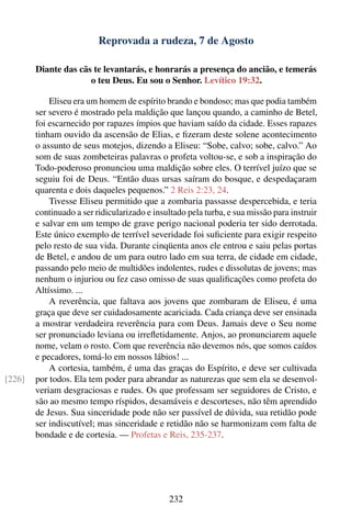 Reprovada a rudeza, 7 de Agosto

        Diante das cãs te levantarás, e honrarás a presença do ancião, e temerás
                      o teu Deus. Eu sou o Senhor. Levítico 19:32.

            Eliseu era um homem de espírito brando e bondoso; mas que podia também
        ser severo é mostrado pela maldição que lançou quando, a caminho de Betel,
        foi escarnecido por rapazes ímpios que haviam saído da cidade. Esses rapazes
        tinham ouvido da ascensão de Elias, e ﬁzeram deste solene acontecimento
        o assunto de seus motejos, dizendo a Eliseu: “Sobe, calvo; sobe, calvo.” Ao
        som de suas zombeteiras palavras o profeta voltou-se, e sob a inspiração do
        Todo-poderoso pronunciou uma maldição sobre eles. O terrível juízo que se
        seguiu foi de Deus. “Então duas ursas saíram do bosque, e despedaçaram
        quarenta e dois daqueles pequenos.” 2 Reis 2:23, 24.
            Tivesse Eliseu permitido que a zombaria passasse despercebida, e teria
        continuado a ser ridicularizado e insultado pela turba, e sua missão para instruir
        e salvar em um tempo de grave perigo nacional poderia ter sido derrotada.
        Este único exemplo de terrível severidade foi suﬁciente para exigir respeito
        pelo resto de sua vida. Durante cinqüenta anos ele entrou e saiu pelas portas
        de Betel, e andou de um para outro lado em sua terra, de cidade em cidade,
        passando pelo meio de multidões indolentes, rudes e dissolutas de jovens; mas
        nenhum o injuriou ou fez caso omisso de suas qualiﬁcações como profeta do
        Altíssimo. ...
            A reverência, que faltava aos jovens que zombaram de Eliseu, é uma
        graça que deve ser cuidadosamente acariciada. Cada criança deve ser ensinada
        a mostrar verdadeira reverência para com Deus. Jamais deve o Seu nome
        ser pronunciado leviana ou irreﬂetidamente. Anjos, ao pronunciarem aquele
        nome, velam o rosto. Com que reverência não devemos nós, que somos caídos
        e pecadores, tomá-lo em nossos lábios! ...
            A cortesia, também, é uma das graças do Espírito, e deve ser cultivada
[226]   por todos. Ela tem poder para abrandar as naturezas que sem ela se desenvol-
        veriam desgraciosas e rudes. Os que professam ser seguidores de Cristo, e
        são ao mesmo tempo ríspidos, desamáveis e descorteses, não têm aprendido
        de Jesus. Sua sinceridade pode não ser passível de dúvida, sua retidão pode
        ser indiscutível; mas sinceridade e retidão não se harmonizam com falta de
        bondade e de cortesia. — Profetas e Reis, 235-237.




                                              232
 