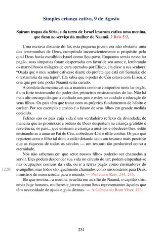 Simples criança cativa, 9 de Agosto

        Saíram tropas da Síria, e da terra de Israel levaram cativa uma menina,
                 que ﬁcou ao serviço da mulher de Naamã. 2 Reis 5:2.

            Uma escrava distante do lar, esta pequena jovem era não obstante uma
        das testemunhas de Deus, cumprindo inconscientemente o propósito pelo
        qual Deus havia escolhido Israel como Seu povo. Enquanto servia nesse lar
        pagão, suas simpatias foram despertadas em favor de seu amo; e, lembrando
        os maravilhosos milagres de cura operados por Eliseu, ela disse a sua senhora:
        “Oxalá que o meu senhor estivesse diante do profeta que está em Samaria; ele
        o restauraria da sua lepra”. Ela sabia que o poder do Céu estava com Eliseu, e
        cria que por este poder Naamã seria curado.
            A conduta da menina cativa, a maneira como se comportou neste lar pagão,
        é um forte testemunho do poder dos primeiros ensinamentos do lar. Não há
        mais alto encargo do que o conﬁado aos pais e mães no cuidado e educação de
        seus ﬁlhos. Os pais têm que tratar com os próprios fundamentos de hábito e
        caráter. Por seu exemplo e ensino é o futuro de seus ﬁlhos em grande medida
        decidido.
            Felizes são os pais cuja vida é um verdadeiro reﬂexo da divindade, de
        maneira que as promessas e ordens de Deus despertem na criança gratidão e
        reverência; os pais... que ensinam a criança a amá-los e obedecer-lhes, estão
        ensinando-as a amar ao Pai do Céu, a obedecer-Lhe e nEle conﬁar. Os pais que
        repartem com o ﬁlho tal dom o estão dotando com um tesouro mais precioso
        que as riquezas de todos os séculos — um tesouro tão perdurável como a
        eternidade.
            Nós não sabemos em que setor nossos ﬁlhos poderão ser chamados a
        servir. Eles podem despender sua vida no círculo do lar; podem empenhar-se
        nas ocupações comuns da vida, ou ir a terras pagãs como ensinadores do
[228]   evangelho; mas todos são igualmente chamados como missionários para Deus,
        ministros de misericórdia para o mundo. — Profetas e Reis, 244, 245.
            Ele que enviou... a menina israelita em auxílio de Naamã, o capitão sírio,
        envia hoje homens, mulheres e jovens como Seus representantes àqueles que
        têm necessidade de ajuda e guia divinas. — A Ciência do Bom Viver, 473.




                                             234
 