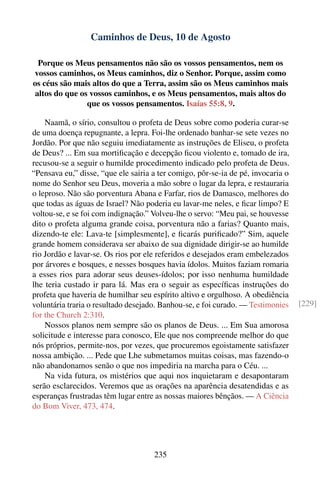 Caminhos de Deus, 10 de Agosto

 Porque os Meus pensamentos não são os vossos pensamentos, nem os
vossos caminhos, os Meus caminhos, diz o Senhor. Porque, assim como
os céus são mais altos do que a Terra, assim são os Meus caminhos mais
altos do que os vossos caminhos, e os Meus pensamentos, mais altos do
               que os vossos pensamentos. Isaías 55:8, 9.

    Naamã, o sírio, consultou o profeta de Deus sobre como poderia curar-se
de uma doença repugnante, a lepra. Foi-lhe ordenado banhar-se sete vezes no
Jordão. Por que não seguiu imediatamente as instruções de Eliseu, o profeta
de Deus? ... Em sua mortiﬁcação e decepção ﬁcou violento e, tomado de ira,
recusou-se a seguir o humilde procedimento indicado pelo profeta de Deus.
“Pensava eu,” disse, “que ele sairia a ter comigo, pôr-se-ia de pé, invocaria o
nome do Senhor seu Deus, moveria a mão sobre o lugar da lepra, e restauraria
o leproso. Não são porventura Abana e Farfar, rios de Damasco, melhores do
que todas as águas de Israel? Não poderia eu lavar-me neles, e ﬁcar limpo? E
voltou-se, e se foi com indignação.” Volveu-lhe o servo: “Meu pai, se houvesse
dito o profeta alguma grande coisa, porventura não a farias? Quanto mais,
dizendo-te ele: Lava-te [simplesmente], e ﬁcarás puriﬁcado?” Sim, aquele
grande homem considerava ser abaixo de sua dignidade dirigir-se ao humilde
rio Jordão e lavar-se. Os rios por ele referidos e desejados eram embelezados
por árvores e bosques, e nesses bosques havia ídolos. Muitos faziam romaria
a esses rios para adorar seus deuses-ídolos; por isso nenhuma humildade
lhe teria custado ir para lá. Mas era o seguir as especíﬁcas instruções do
profeta que haveria de humilhar seu espírito altivo e orgulhoso. A obediência
voluntária traria o resultado desejado. Banhou-se, e foi curado. — Testimonies    [229]
for the Church 2:310.
    Nossos planos nem sempre são os planos de Deus. ... Em Sua amorosa
solicitude e interesse para conosco, Ele que nos compreende melhor do que
nós próprios, permite-nos, por vezes, que procuremos egoistamente satisfazer
nossa ambição. ... Pede que Lhe submetamos muitas coisas, mas fazendo-o
não abandonamos senão o que nos impediria na marcha para o Céu. ...
    Na vida futura, os mistérios que aqui nos inquietaram e desapontaram
serão esclarecidos. Veremos que as orações na aparência desatendidas e as
esperanças frustradas têm lugar entre as nossas maiores bênçãos. — A Ciência
do Bom Viver, 473, 474.




                                     235
 