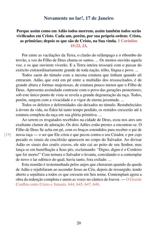 Novamente no lar!, 17 de Janeiro

       Porque assim como em Adão todos morrem, assim também todos serão
       viviﬁcados em Cristo. Cada um, porém, por sua própria ordem: Cristo,
         as primícias; depois os que são de Cristo, na Sua vinda. 1 Coríntios
                                      15:22, 23.

           Por entre as vacilações da Terra, o clarão do relâmpago e o ribombo do
       trovão, a voz do Filho de Deus chama os santos. ... Os mortos ouvirão aquela
       voz, e os que ouvirem viverão. E a Terra inteira ressoará com o passar do
       exército extraordinariamente grande de toda nação, tribo, língua e povo. ...
           Todos saem do túmulo com a mesma estatura que tinham quando ali
       entraram. Adão, que está em pé entre a multidão dos ressuscitados, é de
       grande altura e formas majestosas, de estatura pouco menor que o Filho de
       Deus. Apresenta assinalado contraste com o povo das gerações posteriores;
       sob este único ponto de vista se revela a grande degeneração da raça. Todos,
       porém, surgem com a vivacidade e o vigor de eterna juventude. ...
           Todos os defeitos e deformidades são deixados no túmulo. Restabelecidos
       à árvore da vida, no Éden há tanto tempo perdido, os remidos crescerão até à
       estatura completa da raça em sua glória primitiva. ...
           Ao serem os resgatados recebidos na cidade de Deus, ecoa nos ares um
       exultante clamor de adoração. Os dois Adões estão prestes a encontrar-se. O
       Filho de Deus Se acha em pé, com os braços estendidos para receber o pai de
[19]   nossa raça — o ser que Ele criou e que pecou contra o seu Criador, e por cujo
       pecado os sinais da cruciﬁxão aparecem no corpo do Salvador. Ao divisar
       Adão os sinais dos cruéis cravos, ele não cai ao peito de seu Senhor, mas
       lança-se em humilhação a Seus pés, exclamando: “Digno, digno é o Cordeiro
       que foi morto!” Com ternura o Salvador o levanta, convidando-o a contemplar
       de novo o lar edênico do qual, havia tanto, fora exilado. ...
           Esta reunião é testemunhada pelos anjos que choraram quando da queda
       de Adão e rejubilaram ao ascender Jesus ao Céu, depois de ressurgido, tendo
       aberto a sepultura a todos os que cressem em Seu nome. Contemplam agora a
       obra da redenção completa e unem as vozes no cântico de louvor. — O Grande
       Conﬂito entre Cristo e Satanás, 644, 645, 647, 648.




                                            20
 