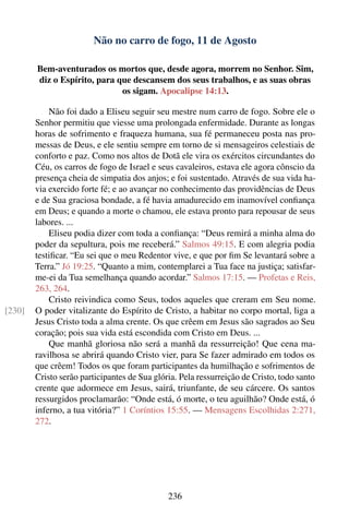 Não no carro de fogo, 11 de Agosto

        Bem-aventurados os mortos que, desde agora, morrem no Senhor. Sim,
        diz o Espírito, para que descansem dos seus trabalhos, e as suas obras
                              os sigam. Apocalipse 14:13.

            Não foi dado a Eliseu seguir seu mestre num carro de fogo. Sobre ele o
        Senhor permitiu que viesse uma prolongada enfermidade. Durante as longas
        horas de sofrimento e fraqueza humana, sua fé permaneceu posta nas pro-
        messas de Deus, e ele sentiu sempre em torno de si mensageiros celestiais de
        conforto e paz. Como nos altos de Dotã ele vira os exércitos circundantes do
        Céu, os carros de fogo de Israel e seus cavaleiros, estava ele agora cônscio da
        presença cheia de simpatia dos anjos; e foi sustentado. Através de sua vida ha-
        via exercido forte fé; e ao avançar no conhecimento das providências de Deus
        e de Sua graciosa bondade, a fé havia amadurecido em inamovível conﬁança
        em Deus; e quando a morte o chamou, ele estava pronto para repousar de seus
        labores. ...
            Eliseu podia dizer com toda a conﬁança: “Deus remirá a minha alma do
        poder da sepultura, pois me receberá.” Salmos 49:15. E com alegria podia
        testiﬁcar. “Eu sei que o meu Redentor vive, e que por ﬁm Se levantará sobre a
        Terra.” Jó 19:25. “Quanto a mim, contemplarei a Tua face na justiça; satisfar-
        me-ei da Tua semelhança quando acordar.” Salmos 17:15. — Profetas e Reis,
        263, 264.
            Cristo reivindica como Seus, todos aqueles que creram em Seu nome.
[230]   O poder vitalizante do Espírito de Cristo, a habitar no corpo mortal, liga a
        Jesus Cristo toda a alma crente. Os que crêem em Jesus são sagrados ao Seu
        coração; pois sua vida está escondida com Cristo em Deus. ...
            Que manhã gloriosa não será a manhã da ressurreição! Que cena ma-
        ravilhosa se abrirá quando Cristo vier, para Se fazer admirado em todos os
        que crêem! Todos os que foram participantes da humilhação e sofrimentos de
        Cristo serão participantes de Sua glória. Pela ressurreição de Cristo, todo santo
        crente que adormece em Jesus, sairá, triunfante, de seu cárcere. Os santos
        ressurgidos proclamarão: “Onde está, ó morte, o teu aguilhão? Onde está, ó
        inferno, a tua vitória?” 1 Coríntios 15:55. — Mensagens Escolhidas 2:271,
        272.




                                              236
 