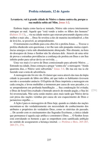 Profeta relutante, 12 de Agosto

Levanta-te, vai à grande cidade de Nínive e clama contra ela, porque a
                 sua malícia subiu até Mim. Jonas 1:2.

     Embora ímpia como havia-se tornado, Nínive não estava inteiramente
entregue ao mal. Aquele que “está vendo a todos os ﬁlhos dos homens”
(Salmos 33:13), ... viu na cidade muitos que estavam procurando alguma coisa
melhor e mais alta. ... Deus Se revelou a eles de maneira inconfundível, a ﬁm
de levá-los, se possível, ao arrependimento.
     O instrumento escolhido para esta obra foi o profeta Jonas. ... Tivesse o
profeta obedecido sem questionar, e ter-lhe-iam sido poupadas muitas experi-
ências amargas e teria sido abundantemente abençoado. Não obstante, na hora
do desespero de Jonas o Senhor não Se afastara dele. Através de uma série
de provas e estranhas providências a conﬁança do profeta em Deus e em Seu
inﬁnito poder para salvar devia ser revivida. ...
     Uma vez mais é o servo de Deus comissionado para advertir Nínive. ...
Entrando na cidade, Jonas começou a pregar “contra ela” a mensagem: “Ainda
quarenta dias, e Nínive será subvertida.” Jonas 3:4. De rua em rua ia ele
fazendo soar a nota de advertência.
     A mensagem não foi em vão. O clamor que soava através das ruas da ímpia
cidade ia passando de lábio em lábio, até que todos os habitantes tivessem
ouvido o assustador anúncio. O Espírito de Deus imprimiu a mensagem em
cada coração, e levou multidões a tremerem por causa de seus pecados, e a
se arrependerem em profunda humilhação. ... Sua condenação foi evitada;
o Deus de Israel fora exaltado e honrado através do mundo pagão, e Sua lei       [231]
foi reverenciada. Não seria senão muitos anos mais tarde que Nínive devia
cair presa das nações vizinhas por causa do seu esquecimento de Deus e
jactancioso orgulho. ...
     A lição é para os mensageiros de Deus hoje, quando as cidades das nações
encontram-se tão verdadeiramente em necessidade do conhecimento dos
atributos e propósitos do verdadeiro Deus, como os ninivitas do passado.
... De acordo com os ensinamentos das Sagradas Escrituras, a única cidade
que permanece é aquela cujo artíﬁce e construtor é Deus. ... O Senhor Jesus
está convidando os homens a que se empenhem com santiﬁcada ambição
no sentido de assegurarem a herança imortal. — Profetas e Reis, 265-267,
269-271, 274.




                                     237
 