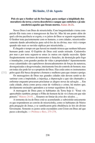 Há limite, 13 de Agosto

        Pois eis que o Senhor sai do Seu lugar, para castigar a iniqüidade dos
        moradores da terra; a terra descobrirá o sangue que embebeu e já não
                  encobrirá aqueles que foram mortos. Isaías 26:21.

            Nosso Deus é um Deus de misericórdia. Com longanimidade e terna com-
        paixão Ele trata com o transgressor da Sua lei. Mas há um ponto além do
        qual a divina paciência se esgota, e os juízos de Deus se seguem seguramente.
        O Senhor trata pacientemente com os homens, e com cidades, misericordio-
        samente dando advertências para salvá-los da ira divina; mas virá o tempo
        quando não mais se ouvirão súplicas por misericórdia. ...
            É chegado o tempo em que haverá no mundo tristeza que nenhum bálsamo
        humano pode curar. O Espírito de Deus está sendo retirado. Catástrofes
        por mar e por terra seguem-se umas às outras em rápida sucessão. Quão
        freqüentemente ouvimos de terremotos e furacões, de destruição pelo fogo
        e inundações, com grandes perdas de vidas e propriedades! Aparentemente
        essas calamidades são caprichosos desencadeamentos de forças da natureza,
        desorganizadas e desgovernadas, inteiramente fora do controle do homem; mas
        em todas elas pode ler-se o propósito de Deus. Elas estão entre os instrumentos
[232]   pelos quais Ele busca despertar a homens e mulheres para que sintam o perigo.
            Os mensageiros de Deus nas grandes cidades não devem sentir-se de-
        sanimar com a impiedade, a injustiça, a depravação a que são chamados a
        enfrentar enquanto procuram proclamar as alegres novas da salvação. ... Em
        cada cidade, cheia como possa estar de violência e crime, há muitos que,
        devidamente ensinados aprendem a se tornar seguidores de Jesus. ...
            A mensagem de Deus para os habitantes da Terra hoje é: “Estai vós
        apercebidos também; porque o Filho do homem há de vir à hora em que não
        penseis.” Mateus 24:44. ... Estamos no limiar da crise dos séculos. ...
            A tormenta da ira de Deus está-se acumulando; e subsistirão unicamente
        os que responderem ao convite de misericórdia, como os habitantes de Nínive
        pela pregação de Jonas, e se santiﬁcarem pela obediência às leis do divino
        Governante. Somente os justos serão escondidos com Cristo em Deus até que
        passe a desolação. — Profetas e Reis, 275-278.




                                             238
 