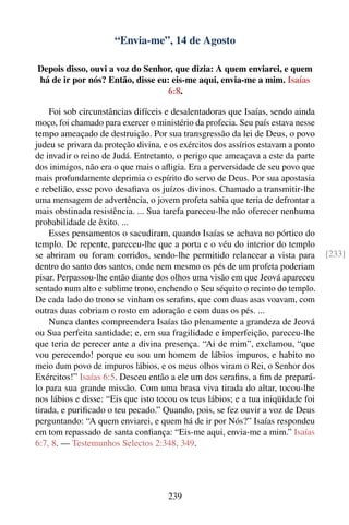 “Envia-me”, 14 de Agosto

Depois disso, ouvi a voz do Senhor, que dizia: A quem enviarei, e quem
há de ir por nós? Então, disse eu: eis-me aqui, envia-me a mim. Isaías
                                  6:8.

    Foi sob circunstâncias difíceis e desalentadoras que Isaías, sendo ainda
moço, foi chamado para exercer o ministério da profecia. Seu país estava nesse
tempo ameaçado de destruição. Por sua transgressão da lei de Deus, o povo
judeu se privara da proteção divina, e os exércitos dos assírios estavam a ponto
de invadir o reino de Judá. Entretanto, o perigo que ameaçava a este da parte
dos inimigos, não era o que mais o aﬂigia. Era a perversidade de seu povo que
mais profundamente deprimia o espírito do servo de Deus. Por sua apostasia
e rebelião, esse povo desaﬁava os juízos divinos. Chamado a transmitir-lhe
uma mensagem de advertência, o jovem profeta sabia que teria de defrontar a
mais obstinada resistência. ... Sua tarefa pareceu-lhe não oferecer nenhuma
probabilidade de êxito. ...
    Esses pensamentos o sacudiram, quando Isaías se achava no pórtico do
templo. De repente, pareceu-lhe que a porta e o véu do interior do templo
se abriram ou foram corridos, sendo-lhe permitido relancear a vista para           [233]
dentro do santo dos santos, onde nem mesmo os pés de um profeta poderiam
pisar. Perpassou-lhe então diante dos olhos uma visão em que Jeová apareceu
sentado num alto e sublime trono, enchendo o Seu séquito o recinto do templo.
De cada lado do trono se vinham os seraﬁns, que com duas asas voavam, com
outras duas cobriam o rosto em adoração e com duas os pés. ...
    Nunca dantes compreendera Isaías tão plenamente a grandeza de Jeová
ou Sua perfeita santidade; e, em sua fragilidade e imperfeição, pareceu-lhe
que teria de perecer ante a divina presença. “Ai de mim”, exclamou, “que
vou perecendo! porque eu sou um homem de lábios impuros, e habito no
meio dum povo de impuros lábios, e os meus olhos viram o Rei, o Senhor dos
Exércitos!” Isaías 6:5. Desceu então a ele um dos seraﬁns, a ﬁm de prepará-
lo para sua grande missão. Com uma brasa viva tirada do altar, tocou-lhe
nos lábios e disse: “Eis que isto tocou os teus lábios; e a tua iniqüidade foi
tirada, e puriﬁcado o teu pecado.” Quando, pois, se fez ouvir a voz de Deus
perguntando: “A quem enviarei, e quem há de ir por Nós?” Isaías respondeu
em tom repassado de santa conﬁança: “Eis-me aqui, envia-me a mim.” Isaías
6:7, 8. — Testemunhos Selectos 2:348, 349.




                                     239
 