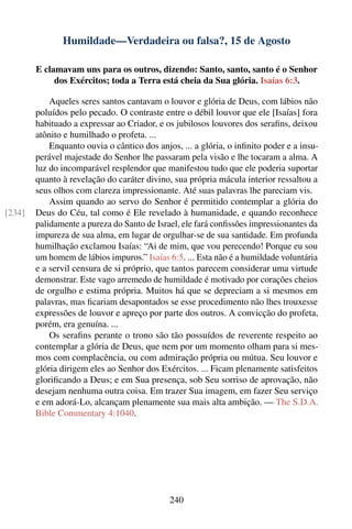 Humildade—Verdadeira ou falsa?, 15 de Agosto

        E clamavam uns para os outros, dizendo: Santo, santo, santo é o Senhor
             dos Exércitos; toda a Terra está cheia da Sua glória. Isaías 6:3.

            Aqueles seres santos cantavam o louvor e glória de Deus, com lábios não
        poluídos pelo pecado. O contraste entre o débil louvor que ele [Isaías] fora
        habituado a expressar ao Criador, e os jubilosos louvores dos seraﬁns, deixou
        atônito e humilhado o profeta. ...
            Enquanto ouvia o cântico dos anjos, ... a glória, o inﬁnito poder e a insu-
        perável majestade do Senhor lhe passaram pela visão e lhe tocaram a alma. A
        luz do incomparável resplendor que manifestou tudo que ele poderia suportar
        quanto à revelação do caráter divino, sua própria mácula interior ressaltou a
        seus olhos com clareza impressionante. Até suas palavras lhe pareciam vis.
            Assim quando ao servo do Senhor é permitido contemplar a glória do
[234]   Deus do Céu, tal como é Ele revelado à humanidade, e quando reconhece
        palidamente a pureza do Santo de Israel, ele fará conﬁssões impressionantes da
        impureza de sua alma, em lugar de orgulhar-se de sua santidade. Em profunda
        humilhação exclamou Isaías: “Ai de mim, que vou perecendo! Porque eu sou
        um homem de lábios impuros.” Isaías 6:5. ... Esta não é a humildade voluntária
        e a servil censura de si próprio, que tantos parecem considerar uma virtude
        demonstrar. Este vago arremedo de humildade é motivado por corações cheios
        de orgulho e estima própria. Muitos há que se depreciam a si mesmos em
        palavras, mas ﬁcariam desapontados se esse procedimento não lhes trouxesse
        expressões de louvor e apreço por parte dos outros. A convicção do profeta,
        porém, era genuína. ...
            Os seraﬁns perante o trono são tão possuídos de reverente respeito ao
        contemplar a glória de Deus, que nem por um momento olham para si mes-
        mos com complacência, ou com admiração própria ou mútua. Seu louvor e
        glória dirigem eles ao Senhor dos Exércitos. ... Ficam plenamente satisfeitos
        gloriﬁcando a Deus; e em Sua presença, sob Seu sorriso de aprovação, não
        desejam nenhuma outra coisa. Em trazer Sua imagem, em fazer Seu serviço
        e em adorá-Lo, alcançam plenamente sua mais alta ambição. — The S.D.A.
        Bible Commentary 4:1040.




                                             240
 