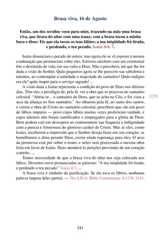 Brasa viva, 16 de Agosto

  Então, um dos seraﬁns voou para mim, trazendo na mão uma brasa
  viva, que tirara do altar com uma tenaz; com a brasa tocou a minha
boca e disse: Eis que ela tocou os teus lábios; a tua iniqüidade foi tirada,
                  e perdoado, o teu pecado. Isaías 6:6, 7.

    Isaías denunciara o pecado de outros; mas agora ele se vê exposto à mesma
condenação que pronunciara sobre eles. Estivera satisfeito com um cerimonial
frio e destituído de vida, em seu culto a Deus. Não o percebera, até que lhe foi
dada a visão do Senhor. Quão pequenos agora se lhe parecem sua sabedoria e
talentos, ao contemplar a santidade e majestade do santuário! Quão indigno
era ele! quão inapto para o serviço sagrado! ...
    A visão dada a Isaías representa a condição do povo de Deus nos últimos
dias. Têm eles o privilégio de, pela fé, ver a obra que se processa no santuário
celestial. “Abriu-se... o santuário de Deus, que se acha no Céu, e foi vista a     [235]
arca da aliança no Seu santuário.” Ao olharem pela fé, ao santo dos santos,
e verem a obra de Cristo no santuário celestial, percebem que são um povo
de lábios impuros — povo cujos lábios muitas vezes proferiram vaidade, e
cujos talentos não foram santiﬁcados e empregados para a glória de Deus.
Bem podem cair em desespero ao contrastarem sua fraqueza e indignidade
com a pureza e formosura do glorioso caráter de Cristo. Mas se eles, como
Isaías, receberem a impressão que o Senhor deseja fazer em seu coração, se
humilharem a alma perante Deus, existe ainda esperança para eles. O arco
da promessa está por sobre o trono, e neles será processada a mesma obra
feita em favor de Isaías. Deus atenderá às petições provindas de um coração
contrito. ...
    Temos necessidade de que a brasa viva do altar nos seja colocada nos
lábios. Devemos ouvir pronunciadas as palavras: “A tua iniqüidade foi tirada,
e perdoado o teu pecado.” Isaías 6:7. ...
    A brasa viva é símbolo da puriﬁcação. Se ela toca os lábios, nenhuma
palavra impura deles partirá. — The S.D.A. Bible Commentary 4:1139, 1141.




                                     241
 