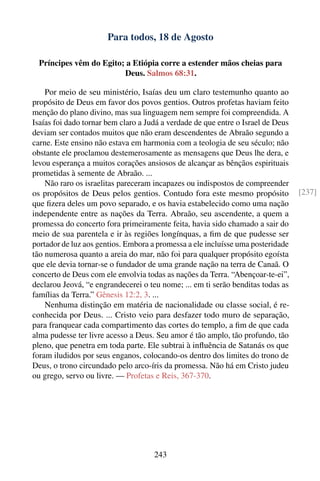 Para todos, 18 de Agosto

  Príncipes vêm do Egito; a Etiópia corre a estender mãos cheias para
                         Deus. Salmos 68:31.

    Por meio de seu ministério, Isaías deu um claro testemunho quanto ao
propósito de Deus em favor dos povos gentios. Outros profetas haviam feito
menção do plano divino, mas sua linguagem nem sempre foi compreendida. A
Isaías foi dado tornar bem claro a Judá a verdade de que entre o Israel de Deus
deviam ser contados muitos que não eram descendentes de Abraão segundo a
carne. Este ensino não estava em harmonia com a teologia de seu século; não
obstante ele proclamou destemerosamente as mensagens que Deus lhe dera, e
levou esperança a muitos corações ansiosos de alcançar as bênçãos espirituais
prometidas à semente de Abraão. ...
    Não raro os israelitas pareceram incapazes ou indispostos de compreender
os propósitos de Deus pelos gentios. Contudo fora este mesmo propósito            [237]
que ﬁzera deles um povo separado, e os havia estabelecido como uma nação
independente entre as nações da Terra. Abraão, seu ascendente, a quem a
promessa do concerto fora primeiramente feita, havia sido chamado a sair do
meio de sua parentela e ir às regiões longínquas, a ﬁm de que pudesse ser
portador de luz aos gentios. Embora a promessa a ele incluísse uma posteridade
tão numerosa quanto a areia do mar, não foi para qualquer propósito egoísta
que ele devia tornar-se o fundador de uma grande nação na terra de Canaã. O
concerto de Deus com ele envolvia todas as nações da Terra. “Abençoar-te-ei”,
declarou Jeová, “e engrandecerei o teu nome; ... em ti serão benditas todas as
famílias da Terra.” Gênesis 12:2, 3. ...
    Nenhuma distinção em matéria de nacionalidade ou classe social, é re-
conhecida por Deus. ... Cristo veio para desfazer todo muro de separação,
para franquear cada compartimento das cortes do templo, a ﬁm de que cada
alma pudesse ter livre acesso a Deus. Seu amor é tão amplo, tão profundo, tão
pleno, que penetra em toda parte. Ele subtrai à inﬂuência de Satanás os que
foram iludidos por seus enganos, colocando-os dentro dos limites do trono de
Deus, o trono circundado pelo arco-íris da promessa. Não há em Cristo judeu
ou grego, servo ou livre. — Profetas e Reis, 367-370.




                                     243
 