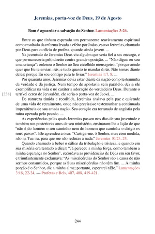 Jeremias, porta-voz de Deus, 19 de Agosto

                Bom é aguardar a salvação do Senhor. Lamentações 3:26.

             Entre os que tinham esperado um permanente reavivamento espiritual
        como resultado da reforma levada a efeito por Josias, estava Jeremias, chamado
        por Deus para o ofício de profeta, quando ainda jovem. ...
             Na juventude de Jeremias Deus viu alguém que seria ﬁel a seu encargo, e
        que permaneceria pelo direito contra grande oposição. ... “Não digas: eu sou
        uma criança”; ordenou o Senhor ao Seu escolhido mensageiro; “porque aonde
        quer que Eu te enviar, irás; e tudo quanto te mandar dirás. Não temas diante
        deles; porque Eu sou contigo para te livrar.” Jeremias 1:7, 8. ...
             Por quarenta anos, Jeremias devia estar diante da nação como testemunha
        da verdade e da justiça. Num tempo de apostasia sem paralelo, devia ele
        exempliﬁcar na vida e no caráter a adoração do verdadeiro Deus. Durante o
[238]   terrível cerco de Jerusalém, ele seria o porta-voz de Jeová. ...
             De natureza tímida e recolhida, Jeremias ansiava pela paz e quietude
        de uma vida de retraimento, onde não precisasse testemunhar a continuada
        impenitência de sua amada nação. Seu coração era torturado de angústia pela
        ruína operada pelo pecado. ...
             As experiências pelas quais Jeremias passou nos dias de sua juventude e
        também nos posteriores anos de seu ministério, ensinaram-lhe a lição de que
        “não é do homem o seu caminho nem do homem que caminha o dirigir os
        seus passos”. Ele aprendeu a orar: “Castiga-me, ó Senhor, mas com medida,
        não na Tua ira, para que me não reduzas a nada.” Jeremias 10:23, 24.
             Quando chamado a beber o cálice da tribulação e tristeza, e quando em
        sua miséria era tentado a dizer: “Já pereceu a minha força, como também a
        minha esperança no Senhor”, recordava as providências de Deus em seu favor,
        e triunfantemente exclamava: “As misericórdias do Senhor são a causa de não
        sermos consumidos, porque as Suas misericórdias não têm ﬁm. ... A minha
        porção é o Senhor, diz a minha alma; portanto, esperarei nEle.” Lamentações
        3:18, 22-24. — Profetas e Reis, 407, 408, 419-421.




                                             244
 