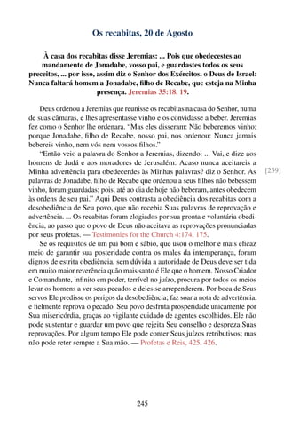 Os recabitas, 20 de Agosto

    À casa dos recabitas disse Jeremias: ... Pois que obedecestes ao
    mandamento de Jonadabe, vosso pai, e guardastes todos os seus
preceitos, ... por isso, assim diz o Senhor dos Exércitos, o Deus de Israel:
Nunca faltará homem a Jonadabe, ﬁlho de Recabe, que esteja na Minha
                         presença. Jeremias 35:18, 19.

    Deus ordenou a Jeremias que reunisse os recabitas na casa do Senhor, numa
de suas câmaras, e lhes apresentasse vinho e os convidasse a beber. Jeremias
fez como o Senhor lhe ordenara. “Mas eles disseram: Não beberemos vinho;
porque Jonadabe, ﬁlho de Recabe, nosso pai, nos ordenou: Nunca jamais
bebereis vinho, nem vós nem vossos ﬁlhos.”
    “Então veio a palavra do Senhor a Jeremias, dizendo: ... Vai, e dize aos
homens de Judá e aos moradores de Jerusalém: Acaso nunca aceitareis a
Minha advertência para obedecerdes às Minhas palavras? diz o Senhor. As            [239]
palavras de Jonadabe, ﬁlho de Recabe que ordenou a seus ﬁlhos não bebessem
vinho, foram guardadas; pois, até ao dia de hoje não beberam, antes obedecem
às ordens de seu pai.” Aqui Deus contrasta a obediência dos recabitas com a
desobediência de Seu povo, que não recebia Suas palavras de reprovação e
advertência. ... Os recabitas foram elogiados por sua pronta e voluntária obedi-
ência, ao passo que o povo de Deus não aceitava as reprovações pronunciadas
por seus profetas. — Testimonies for the Church 4:174, 175.
    Se os requisitos de um pai bom e sábio, que usou o melhor e mais eﬁcaz
meio de garantir sua posteridade contra os males da intemperança, foram
dignos de estrita obediência, sem dúvida a autoridade de Deus deve ser tida
em muito maior reverência quão mais santo é Ele que o homem. Nosso Criador
e Comandante, inﬁnito em poder, terrível no juízo, procura por todos os meios
levar os homens a ver seus pecados e deles se arrependerem. Por boca de Seus
servos Ele predisse os perigos da desobediência; faz soar a nota de advertência,
e ﬁelmente reprova o pecado. Seu povo desfruta prosperidade unicamente por
Sua misericórdia, graças ao vigilante cuidado de agentes escolhidos. Ele não
pode sustentar e guardar um povo que rejeita Seu conselho e despreza Suas
reprovações. Por algum tempo Ele pode conter Seus juízos retributivos; mas
não pode reter sempre a Sua mão. — Profetas e Reis, 425, 426.




                                     245
 