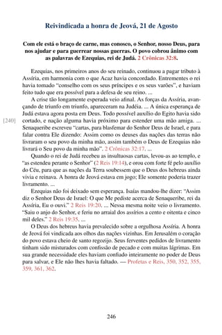 Reivindicada a honra de Jeová, 21 de Agosto

        Com ele está o braço de carne, mas conosco, o Senhor, nosso Deus, para
        nos ajudar e para guerrear nossas guerras. O povo cobrou ânimo com
                as palavras de Ezequias, rei de Judá. 2 Crônicas 32:8.

            Ezequias, nos primeiros anos do seu reinado, continuou a pagar tributo à
        Assíria, em harmonia com o que Acaz havia concordado. Entrementes o rei
        havia tomado “conselho com os seus príncipes e os seus varões”, e haviam
        feito tudo que era possível para a defesa de seu reino. ...
            A crise tão longamente esperada veio aﬁnal. As forças da Assíria, avan-
        çando de triunfo em triunfo, apareceram na Judéia. ... A única esperança de
        Judá estava agora posta em Deus. Todo possível auxílio do Egito havia sido
[240]   cortado, e nação alguma havia próximo para estender uma mão amiga. ...
        Senaqueribe escreveu “cartas, para blasfemar do Senhor Deus de Israel, e para
        falar contra Ele dizendo: Assim como os deuses das nações das terras não
        livraram o seu povo da minha mão, assim também o Deus de Ezequias não
        livrará o Seu povo da minha mão”. 2 Crônicas 32:17. ...
            Quando o rei de Judá recebeu as insultuosas cartas, levou-as ao templo, e
        “as estendeu perante o Senhor” (2 Reis 19:14), e orou com forte fé pelo auxílio
        do Céu, para que as nações da Terra soubessem que o Deus dos hebreus ainda
        vivia e reinava. A honra de Jeová estava em jogo; Ele somente poderia trazer
        livramento. ...
            Ezequias não foi deixado sem esperança. Isaías mandou-lhe dizer: “Assim
        diz o Senhor Deus de Israel: O que Me pediste acerca de Senaqueribe, rei da
        Assíria, Eu o ouvi.” 2 Reis 19:20. ... Nessa mesma noite veio o livramento.
        “Saiu o anjo do Senhor, e feriu no arraial dos assírios a cento e oitenta e cinco
        mil deles.” 2 Reis 19:35. ...
            O Deus dos hebreus havia prevalecido sobre a orgulhosa Assíria. A honra
        de Jeová foi vindicada aos olhos das nações vizinhas. Em Jerusalém o coração
        do povo estava cheio de santo regozijo. Seus ferventes pedidos de livramento
        tinham sido misturados com conﬁssão de pecado e com muitas lágrimas. Em
        sua grande necessidade eles haviam conﬁado inteiramente no poder de Deus
        para salvar, e Ele não lhes havia faltado. — Profetas e Reis, 350, 352, 355,
        359, 361, 362.




                                              246
 