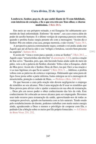 Cura divina, 22 de Agosto

 Lembra-te, Senhor, peço-te, de que andei diante de Ti com ﬁdelidade,
 com inteireza de coração, e ﬁz o que era reto aos Teus olhos; e chorou
                       muitíssimo. 2 Reis 20:3.

    Em meio ao seu próspero reinado, o rei Ezequias foi subitamente aco-
metido de fatal enfermidade. Enfermo “de morte”, seu caso estava além do
poder do auxílio humano. E o último vestígio de esperança pareceu removido,
quando o profeta Isaías surgiu perante ele com a mensagem: “Assim diz o
Senhor: Põe em ordem a tua casa, porque morrerás, e não viverás.” Isaías 38:1.
    A perspectiva parecia extremamente negra; contudo o rei podia ainda orar
Àquele que até ali havia sido o seu “refúgio e fortaleza, socorro bem presente
na angústia”. Salmos 46:1.                                                             [241]
    E assim ele “virou o rosto para a parede, e orou ao Senhor.” 2 Reis 20:2. ...
Aquele cujas “misericórdias não têm ﬁm” (Lamentações 3:22), ouviu a oração
de Seu servo. “Sucedeu, pois, que, não havendo Isaías ainda saído do meio do
pátio, veio a ele a palavra do Senhor, dizendo: Volta e dize a Ezequias, chefe
do Meu povo: Assim diz o Senhor, Deus de Davi, teu pai: Ouvi a tua oração e
vi as tuas lágrimas; eis que Eu te sararei.” 2 Reis 20:4, 5. ... Jubiloso, o profeta
voltou com as palavras de certeza e esperança. Ordenando que uma pasta de
ﬁgos fosse posta sobre a parte enferma, Isaías entregou ao rei a mensagem de
misericórdia, proteção e cuidado de Deus. — Profetas e Reis, 340-342.
    Os que buscam a cura pela oração não devem negligenciar o emprego
de remédios ao seu alcance. Não é uma negação da fé usar os remédios que
Deus proveu para aliviar a dor e ajudar a natureza em sua obra de restauração.
... Deus pôs em nosso poder o obter conhecimento das leis da vida. Este
conhecimento foi colocado ao nosso alcance para ser empregado. Devemos
usar todo recurso para restauração da saúde, aproveitando-nos de todas as
vantagens possíveis, agindo em harmonia com as leis naturais. Tendo orado
pelo restabelecimento do doente, podemos trabalhar com muito maior energia
ainda, agradecendo a Deus o termos o privilégio de cooperar com Ele, e
pedindo-Lhe a bênção sobre os meios por Ele próprio fornecidos. — A Ciência
do Bom Viver, 231, 232.




                                       247
 