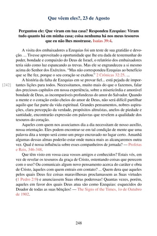 Que vêem eles?, 23 de Agosto

         Perguntou ele: Que viram em tua casa? Respondeu Ezequias: Viram
         tudo quanto há em minha casa; coisa nenhuma há nos meus tesouros
                        que eu não lhes mostrasse. Isaías 39:4.

            A visita dos embaixadores a Ezequias foi um teste de sua gratidão e devo-
        ção. ... Tivesse aproveitado a oportunidade que lhe era dada de testemunhar do
        poder, bondade e compaixão do Deus de Israel, o relatório dos embaixadores
        teria sido como luz espancando as trevas. Mas ele se engrandeceu a si mesmo
        acima do Senhor dos Exércitos. “Mas não correspondeu Ezequias ao benefício
        que se lhe fez, porque o seu coração se exaltou.” 2 Crônicas 32:25. ...
            A história da falta de Ezequias em se provar ﬁel... está pejada de impor-
[242]   tantes lições para todos. Necessitamos, muito mais do que o fazemos, falar
        dos preciosos capítulos em nossa experiência, sobre a misericórdia e amorável
        bondade de Deus, as incomparáveis profundezas do amor do Salvador. Quando
        a mente e o coração estão cheios do amor de Deus, não será difícil partilhar
        aquilo que faz parte da vida espiritual. Grandes pensamentos, nobres aspira-
        ções, clara percepção da verdade, propósitos altruístas, anelos de piedade e
        santidade, encontrarão expressão em palavras que revelem a qualidade dos
        tesouros do coração.
            Aqueles com quem nos associamos dia a dia necessitam de nosso auxílio,
        nossa orientação. Eles podem encontrar-se em tal condição de mente que uma
        palavra dita a tempo será como um prego encravado no lugar certo. Amanhã
        algumas dessas almas poderão estar onde nunca mais as alcançaremos outra
        vez. Qual é nossa inﬂuência sobre esses companheiros de jornada? — Profetas
        e Reis, 346-348.
            Que têm visto em vossa casa vossos amigos e conhecidos? Estais vós, em
        vez de revelar os tesouros da graça de Cristo, ostentando coisas que perecem
        com o uso? Ou comunicais algum novo pensamento acerca do caráter e obra
        de Cristo, àqueles com quem entrais em contato? ... Quem dera que aqueles
        pelos quais Deus fez coisas maravilhosas proclamassem as Suas virtudes
        (1 Pedro 2:9) e anunciassem Suas obras poderosas! Quantas vezes, porém,
        aqueles em favor dos quais Deus atua são como Ezequias: esquecidos do
        Doador de todas as suas bênçãos! — The Signs of the Times, 1o de Outubro
        de 1902.




                                             248
 