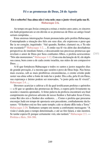 Fé e as promessas de Deus, 24 de Agosto

 Eis o soberbo! Sua alma não é reta nele; mas o justo viverá pela sua fé.
                           Habacuque 2:4.

    Ao tempo em que Josias começou a reinar, e muitos anos antes, os sinceros
em Judá perguntavam-se em dúvida se as promessas de Deus ao antigo Israel
seriam cumpridas. ...
    Estas ansiosas interrogações foram pronunciadas pelo profeta Habacuque.
Contemplando a situação dos ﬁéis em seus dias, ele expressou o peso que
lhe ia no coração, inquirindo: “Até quando, Senhor, clamarei eu, e Tu não
me escutarás?” Habacuque 1:2. ... E então sua fé viu além das desoladoras
perspectivas do imediato futuro, e descansando nas preciosas promessas que
revelam o amor de Deus por Seus conﬁantes ﬁlhos, o profeta acrescentou:          [243]
“Nós não morreremos.” Habacuque 1:12. Com esta declaração de fé, ele depôs
sua causa, bem como a de cada crente israelita, nas mãos de um compassivo
Deus. ...
    A fé que fortaleceu Habacuque e todos os santos e justos naqueles dias
de grande provação, é a mesma que sustém o povo de Deus hoje. Nas horas
mais escuras, sob as mais proibitivas circunstâncias, o crente cristão pode
suster sua alma sobre a fonte de toda luz e poder. Dia a dia, pela fé em Deus,
sua esperança e ânimo podem ser renovados, “o justo pela sua fé viverá”.
Habacuque 2:4. ...
    Devemos acariciar e cultivar a fé da qual testiﬁcaram profetas e apóstolos
— a fé que se apodera das promessas de Deus, e espera pelo livramento na
ocasião e maneira apontados. A ﬁrme palavra da profecia encontrará seu ﬁnal
cumprimento no glorioso advento de nosso Senhor e Salvador Jesus Cristo,
como Rei dos reis e Senhor dos senhores. ... Como o profeta que procurou
encorajar Judá em tempo de apostasia sem precedente, conﬁadamente decla-
ramos: “O Senhor está no Seu santo templo; cale-se diante dEle toda a Terra.”
Habacuque 2:20. Tenhamos sempre em mente a confortante mensagem: “A
visão é ainda para o tempo determinado, e até ao ﬁm falará, e não mentirá.
Se tardar espera-O; porque certamente virá, não tardará.” Habacuque 2:3. —
Profetas e Reis, 384-388.




                                     249
 