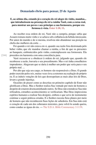 Demasiado ébrio para pensar, 25 de Agosto

        E, ao sétimo dia, estando já o coração do rei alegre do vinho, mandou...
        que introduzissem na presença do rei a rainha Vasti, com a coroa real,
         para mostrar aos povos e aos príncipes a sua formosura, porque era
                             formosa à vista. Ester 1:10, 11.

            Ao receber essa ordem do rei, Vasti não a cumpriu, porque sabia que
        Assuero tomara muito vinho e se achava sob a inﬂuência da bebida intoxicante.
        Por amor do marido e de si mesma, resolveu não abandonar sua posição na
        cheﬁa das mulheres da corte. ...
            Foi quando o rei não estava em si, quando sua razão fora destronada pelo
        beber vinho, que ele mandou chamar a rainha, a ﬁm de que os presentes
        ao banquete, embrutecidos pelo vinho, contemplassem sua formosura. Ela
[244]   procedeu em harmonia com uma consciência pura.
            Vasti recusou-se a obedecer à ordem do rei, julgando que, quando ele
        recobrasse a razão, louvaria o seu procedimento. Mas o rei tinha conselheiros
        imprudentes. Alegavam que se daria à mulher um poder que seria para o seu
        próprio mal. ...
            Por alto que seja seu cargo, os homens são responsáveis a Deus. O grande
        poder exercido pelos reis, muitas vezes leva a extremos na exaltação do próprio
        eu. E as inúteis votações de leis que desrespeitam as mais altas leis de Deus,
        levam a grande injustiça.
            Ocasiões de prazer como as descritas no primeiro capítulo de Ester não
        gloriﬁcam a Deus. Mas o Senhor realiza Sua vontade por meio de homens a
        despeito de estarem desencaminhando outros. Se Deus não estendesse Sua mão
        refreadora, estranhos acontecimentos se veriﬁcariam. Mas Deus impressiona
        espíritos humanos a realizar Seu desígnio, embora o que serve de instrumento
        continue a seguir práticas erradas. E o Senhor executa Seus planos por meio
        de homens que não reconhecem Suas lições de sabedoria. Em Sua mão está
        o coração de cada um dos soberanos terrestres, para volvê-lo aonde queira,
        como conduz as águas do rio. — The S.D.A. Bible Commentary 3:1139.




                                             250
 