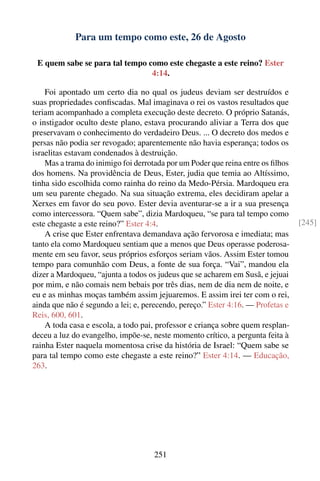 Para um tempo como este, 26 de Agosto

 E quem sabe se para tal tempo como este chegaste a este reino? Ester
                                4:14.

    Foi apontado um certo dia no qual os judeus deviam ser destruídos e
suas propriedades conﬁscadas. Mal imaginava o rei os vastos resultados que
teriam acompanhado a completa execução deste decreto. O próprio Satanás,
o instigador oculto deste plano, estava procurando aliviar a Terra dos que
preservavam o conhecimento do verdadeiro Deus. ... O decreto dos medos e
persas não podia ser revogado; aparentemente não havia esperança; todos os
israelitas estavam condenados à destruição.
    Mas a trama do inimigo foi derrotada por um Poder que reina entre os ﬁlhos
dos homens. Na providência de Deus, Ester, judia que temia ao Altíssimo,
tinha sido escolhida como rainha do reino da Medo-Pérsia. Mardoqueu era
um seu parente chegado. Na sua situação extrema, eles decidiram apelar a
Xerxes em favor do seu povo. Ester devia aventurar-se a ir a sua presença
como intercessora. “Quem sabe”, dizia Mardoqueu, “se para tal tempo como
este chegaste a este reino?” Ester 4:4.                                          [245]
    A crise que Ester enfrentava demandava ação fervorosa e imediata; mas
tanto ela como Mardoqueu sentiam que a menos que Deus operasse poderosa-
mente em seu favor, seus próprios esforços seriam vãos. Assim Ester tomou
tempo para comunhão com Deus, a fonte de sua força. “Vai”, mandou ela
dizer a Mardoqueu, “ajunta a todos os judeus que se acharem em Susã, e jejuai
por mim, e não comais nem bebais por três dias, nem de dia nem de noite, e
eu e as minhas moças também assim jejuaremos. E assim irei ter com o rei,
ainda que não é segundo a lei; e, perecendo, pereço.” Ester 4:16. — Profetas e
Reis, 600, 601.
    A toda casa e escola, a todo pai, professor e criança sobre quem resplan-
deceu a luz do evangelho, impõe-se, neste momento crítico, a pergunta feita à
rainha Ester naquela momentosa crise da história de Israel: “Quem sabe se
para tal tempo como este chegaste a este reino?” Ester 4:14. — Educação,
263.




                                     251
 