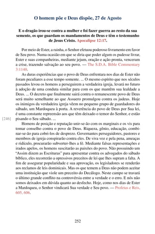 O homem põe e Deus dispõe, 27 de Agosto

         E o dragão irou-se contra a mulher e foi fazer guerra ao resto da sua
        semente, os que guardam os mandamentos de Deus e têm o testemunho
                          de Jesus Cristo. Apocalipse 12:17.

            Por meio de Ester, a rainha, o Senhor efetuou poderoso livramento em favor
        de Seu povo. Numa ocasião em que se diria que poder algum os pudesse livrar,
        Ester e suas companheiras, mediante jejum, oração e ação pronta, venceram
        a crise, trazendo salvação ao seu povo. — The S.D.A. Bible Commentary
        3:1140.
            As duras experiências que o povo de Deus enfrentara nos dias de Ester não
        foram peculiares a esse tempo somente. ... O mesmo espírito que nos séculos
        passados levou os homens a perseguirem a verdadeira igreja, levará no futuro
        à adoção de uma conduta similar para com os que mantêm sua lealdade a
        Deus. ... O decreto que ﬁnalmente sairá contra o remanescente povo de Deus
        será muito semelhante ao que Assuero promulgou contra os judeus. Hoje
        os inimigos da verdadeira igreja vêem no pequeno grupo de guardadores do
        sábado, um Mardoqueu à porta. A reverência do povo de Deus por Sua lei,
        é uma constante repreensão aos que têm deixado o temor do Senhor, e estão
[246]   pisando o Seu sábado. ...
            Homens de posição e reputação unir-se-ão com os marginais e os vis para
        tomar conselho contra o povo de Deus. Riqueza, gênio, educação, combi-
        nar-se-ão para cobri-los de desprezo. Governantes perseguidores, pastores e
        membros de igreja conspirarão contra eles. De viva voz e pela pena, ameaças
        e ridículo, procurarão subverter-lhes a fé. Mediante falsas representações e
        irados apelos, os homens suscitarão as paixões do povo. Não possuindo um
        “Assim dizem as Escrituras” para apresentar contra os advogados do sábado
        bíblico, eles recorrerão a opressivos preceitos de lei que lhes supram a falta. A
        ﬁm de assegurar popularidade e sua aprovação, os legisladores se renderão
        aos reclamos de leis dominicais. Mas os que temem a Deus não podem aceitar
        uma instituição que viole um preceito do Decálogo. Neste campo se travará
        o último grande conﬂito na controvérsia entre a verdade e o erro. E nós não
        somos deixados em dúvida quanto ao desfecho. Hoje, como nos dias de Ester
        a Mardoqueu, o Senhor vindicará Sua verdade e Seu povo. — Profetas e Reis,
        605, 606.




                                              252
 