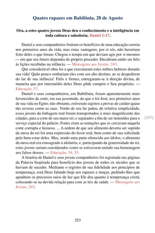 Quatro rapazes em Babilônia, 28 de Agosto

Ora, a estes quatro jovens Deus deu o conhecimento e a inteligência em
                 toda cultura e sabedoria. Daniel 1:17.

    Daniel e seus companheiros fruíram os benefícios de uma educação correta
nos primeiros anos da vida, mas estas vantagens, por si sós, não haveriam
feito deles o que foram. Chegou o tempo em que deviam agir por si mesmos
— em que seu futuro dependia do próprio proceder. Decidiram então ser ﬁéis
às lições recebidas na infância. — Mensagens aos Jovens, 243.
    Que considerável obra foi a que executaram estes nobres hebreus durante
sua vida! Quão pouco sonhariam eles com seu alto destino, ao se despedirem
do lar de sua infância! Fiéis e ﬁrmes, entregaram-se à direção divina, de
maneira que por intermédio deles Deus pôde cumprir o Seu propósito. —
Educação, 57.
    Daniel e seus companheiros, em Babilônia, foram aparentemente mais
favorecidos da sorte, em sua juventude, do que o foi José, nos primeiros anos
de sua vida no Egito; não obstante, estiveram sujeitos a provas de caráter quase
tão severas como as suas. Vindo de seu lar judeu, de relativa simplicidade,
esses jovens da linhagem real foram transportados à mais magniﬁcente das
cidades, para a corte de seu maior rei, e separados a ﬁm de ser instruídos para o   [247]
serviço especial do palácio. Fortes eram as tentações que os cercavam naquela
corte corrupta e luxuosa. ... A ordem de que seu alimento deveria ser suprido
da mesa do rei foi uma expressão do favor real, bem como de sua solicitude
pelo bem-estar deles. Mas, sendo uma parte oferecida aos ídolos, o alimento
da mesa real era consagrado à idolatria; e, participando da generosidade do rei,
estes jovens seriam considerados como se estivessem unindo sua homenagem
aos falsos deuses. — Educação, 54, 55.
    A história de Daniel e seus jovens companheiros foi registrada nas páginas
da Palavra Inspirada para benefício dos jovens de todos os séculos que se
haviam de suceder. Mediante o registro de sua ﬁdelidade aos princípios de
temperança, está Deus falando hoje aos rapazes e moças, pedindo-lhes que
apanhem os preciosos raios de luz que Ele deu quanto à temperança cristã,
colocando-se na devida relação para com as leis de saúde. — Mensagens aos
Jovens, 243.




                                      253
 