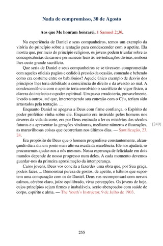 Nada de compromisso, 30 de Agosto

              Aos que Me honram honrarei. 1 Samuel 2:30.

    Na experiência de Daniel e seus companheiros, temos um exemplo da
vitória do princípio sobre a tentação para condescender com o apetite. Ela
mostra que, por meio do princípio religioso, os jovens podem triunfar sobre as
concupiscências da carne e permanecer leais às reivindicações divinas, embora
lhes custe grande sacrifício.
    Que seria de Daniel e seus companheiros se se tivessem comprometido
com aqueles oﬁciais pagãos e cedido à pressão da ocasião, comendo e bebendo
como era costume entre os babilônios? Aquele único exemplo de desvio dos
princípios lhes teria debilitado a consciência do direito e da aversão ao mal. A
condescendência com o apetite teria envolvido o sacrifício do vigor físico, a
clareza do intelecto e o poder espiritual. Um passo errado teria, provavelmente,
levado a outros, até que, interrompendo sua conexão com o Céu, teriam sido
arrastados pela tentação. ...
    Enquanto Daniel se apegava a Deus com ﬁrme conﬁança, o Espírito de
poder profético vinha sobre ele. Enquanto era instruído pelos homens nos
deveres da vida da corte, era por Deus ensinado a ler os mistérios dos séculos
futuros e a apresentar às gerações vindouras, mediante números e ilustrações,      [249]
as maravilhosas coisas que ocorreriam nos últimos dias. — Santiﬁcação, 23,
24.
    Era propósito de Deus que o homem progredisse constantemente, alcan-
çando dia a dia um ponto mais alto na escala da excelência. Ele nos ajudará, se
procurarmos ajudar-nos a nós mesmos. Nossa esperança de felicidade em dois
mundos depende de nosso progresso num deles. A cada momento devemos
guardar-nos da primeira aproximação da intemperança.
    Caros jovens, Deus vos concita a fazerdes uma obra que, por Sua graça,
podeis fazer. ... Demonstrai pureza de gostos, de apetite, e hábitos que supor-
tem uma comparação com os de Daniel. Deus vos recompensará com nervos
calmos, cérebro claro, juízo equilibrado, vivas percepções. Os jovens de hoje,
cujos princípios sejam ﬁrmes e inabaláveis, serão abençoados com saúde de
corpo, espírito e alma. — The Youth’s Instructor, 9 de Julho de 1903.




                                     255
 