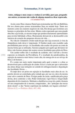 Testemunhar, 31 de Agosto

        Antes, subjugo o meu corpo e o reduzo à servidão, para que, pregando
        aos outros, eu mesmo não venha de alguma maneira a ﬁcar reprovado.
                                  1 Coríntios 9:27.

            Assim como Deus chamou Daniel para testemunhar por Ele em Babilônia,
        Ele nos chama para sermos testemunhas Suas no mundo hoje. Tanto nos
        menores como nos maiores negócios da vida, Ele deseja que revelemos aos
        homens os princípios do Seu reino. Muitos estão esperando que uma grande
        obra lhes seja levada, ao mesmo tempo que perdem diariamente oportunidades
        para revelar ﬁdelidade a Deus. Diariamente deixam de se desincumbir com
        inteireza de coração dos pequenos deveres da vida. ...
            Na vida do verdadeiro cristão nada há que não seja essencial; à vista da
        Onipotência todo dever é importante. O Senhor mede com exatidão cada
        possibilidade para serviço. As faculdades não usadas são postas na conta da
        mesma forma que as utilizadas. Seremos julgados por aquilo que devíamos ter
        feito e não ﬁzemos porque não usamos nossas faculdades para glória de Deus.
            Um caráter nobre não é resultado de acidente; não é devido a favores
[250]   especiais ou dotações da Providência. É o resultado da autodisciplina, da
        sujeição da natureza mais baixa à mais alta, da entrega do eu ao serviço de
        Deus e do homem. ...
            É o corpo um meio muito importante pelo qual a mente e a alma se
        desenvolvem para a ediﬁcação do caráter. Essa é a razão por que o adversário
        das almas dirige suas tentações no sentido do enfraquecimento e degradação
        das faculdades físicas. ...
            O corpo deve ser posto em sujeição às faculdades mais altas do ser. As
        paixões devem ser controladas pela vontade que, por sua vez, deve ela mesma
        estar sob o controle de Deus. O régio poder da razão, santiﬁcada pela graça
        divina, deve controlar a vida. Poder intelectual, vigor físico e longevidade
        dependem de leis imutáveis. Mediante a obediência a essas leis, pode o homem
        ser um conquistador de si mesmo, conquistador... dos “príncipes das trevas
        deste século”, e das “hostes espirituais da maldade, nos lugares celestiais”.
        Efésios 6:12. — Profetas e Reis, 487, 488.




                                            256
 