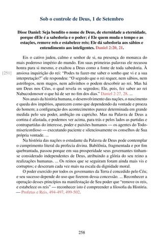 Sob o controle de Deus, 1 de Setembro

        Disse Daniel: Seja bendito o nome de Deus, de eternidade a eternidade,
         porque dEle é a sabedoria e o poder; é Ele quem muda o tempo e as
         estações, remove reis e estabelece reis; Ele dá sabedoria aos sábios e
                    entendimento aos inteligentes. Daniel 2:20, 21.

            Eis o cativo judeu, calmo e senhor de si, na presença do monarca do
        mais poderoso império do mundo. Em suas primeiras palavras ele recusou
        honra para si mesmo, e exaltou a Deus como a fonte de toda sabedoria. À
[251]   ansiosa inquirição do rei: “Podes tu fazer-me saber o sonho que vi e a sua
        interpretação?” ele respondeu: “O segredo que o rei requer, nem sábios, nem
        astrólogos, nem magos, nem adivinhos o podem descobrir ao rei. Mas há
        um Deus nos Céus, o qual revela os segredos; Ele, pois, fez saber ao rei
        Nabucodonosor o que há de ser no ﬁm dos dias.” Daniel 2:27, 28. ...
            Nos anais da história humana, o desenvolvimento das nações, o nascimento
        e queda dos impérios, aparecem como que dependendo da vontade e proeza
        do homem; a conﬁguração dos acontecimentos parece determinada em grande
        medida pelo seu poder, ambição ou capricho. Mas na Palavra de Deus a
        cortina é afastada, e podemos ver acima, para trás e pelos lados as partidas e
        contrapartidas do interesse, poder e paixões humanos — os agentes do Todo-
        misericordioso — executando paciente e silenciosamente os conselhos de Sua
        própria vontade. ...
            Na história das nações o estudante da Palavra de Deus pode contemplar
        o cumprimento literal da profecia divina. Babilônia, fragmentada e por ﬁm
        quebrantada, passou porque em sua prosperidade seus governantes tinham-
        se considerado independentes de Deus, atribuindo a glória do seu reino a
        realizações humanas. ... Os reinos que se seguiram foram ainda mais vis e
        corruptos; e desceram cada vez mais na escala da dignidade moral.
            O poder exercido por todos os governantes da Terra é concedido pelo Céu;
        e seu sucesso depende do uso que ﬁzerem dessa concessão. ... Reconhecer a
        operação desses princípios na manifestação de Seu poder que “remove os reis,
        e estabelece os reis” — reconhecer isto é compreender a ﬁlosoﬁa da História.
        — Profetas e Reis, 494-497, 499-502.




                                             258
 