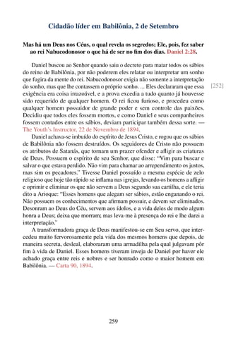 Cidadão líder em Babilônia, 2 de Setembro

Mas há um Deus nos Céus, o qual revela os segredos; Ele, pois, fez saber
  ao rei Nabucodonosor o que há de ser no ﬁm dos dias. Daniel 2:28.

    Daniel buscou ao Senhor quando saiu o decreto para matar todos os sábios
do reino de Babilônia, por não poderem eles relatar ou interpretar um sonho
que fugira da mente do rei. Nabucodonosor exigia não somente a interpretação
do sonho, mas que lhe contassem o próprio sonho. ... Eles declararam que essa     [252]
exigência era coisa irrazoável, e a prova excedia a tudo quanto já houvesse
sido requerido de qualquer homem. O rei ﬁcou furioso, e procedeu como
qualquer homem possuidor de grande poder e sem controle das paixões.
Decidiu que todos eles fossem mortos, e como Daniel e seus companheiros
fossem contados entre os sábios, deviam participar também dessa sorte. —
The Youth’s Instructor, 22 de Novembro de 1894.
    Daniel achava-se imbuído do espírito de Jesus Cristo, e rogou que os sábios
de Babilônia não fossem destruídos. Os seguidores de Cristo não possuem
os atributos de Satanás, que tornam um prazer ofender e aﬂigir as criaturas
de Deus. Possuem o espírito de seu Senhor, que disse: “Vim para buscar e
salvar o que estava perdido. Não vim para chamar ao arrependimento os justos,
mas sim os pecadores.” Tivesse Daniel possuído a mesma espécie de zelo
religioso que hoje tão rápido se inﬂama nas igrejas, levando os homens a aﬂigir
e oprimir e eliminar os que não servem a Deus segundo sua cartilha, e ele teria
dito a Arioque: “Esses homens que alegam ser sábios, estão enganando o rei.
Não possuem os conhecimentos que aﬁrmam possuir, e devem ser eliminados.
Desonram ao Deus do Céu, servem aos ídolos, e a vida deles de modo algum
honra a Deus; deixa que morram; mas leva-me à presença do rei e lhe darei a
interpretação.”
    A transformadora graça de Deus manifestou-se em Seu servo, que inter-
cedeu muito fervorosamente pela vida dos mesmos homens que depois, de
maneira secreta, desleal, elaboraram uma armadilha pela qual julgavam pôr
ﬁm à vida de Daniel. Esses homens tiveram inveja de Daniel por haver ele
achado graça entre reis e nobres e ser honrado como o maior homem em
Babilônia. — Carta 90, 1894.




                                     259
 