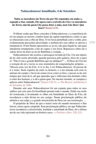 Nabucodonosor humilhado, 4 de Setembro

    Todos os moradores da Terra são por Ele reputados em nada; e,
segundo a Sua vontade, Ele opera com o exército do Céu e os moradores
  da Terra; não há quem Lhe possa deter a mão, nem Lhe dizer: Que
                         fazes? Daniel 4:35.

     O último sonho que Deus concedeu a Nabucodonosor, e a experiência do
rei em relação ao mesmo, contêm lições de capital importância a todos os que
se relacionam com a obra de Deus. O rei ﬁcou perturbado com o sonho, pois
evidentemente pressentia adversidade, e nenhum dos seus sábios se atrevia a      [254]
interpretá-lo. O ﬁel Daniel apresentou-se ao rei, não para bajulá-lo, não para
interpretar erradamente a ﬁm de captar o seu favor. Repousava sobre ele o
solene dever de dizer ao rei de Babilônia a verdade. ...
     Nabucodonosor não aceitou a mensagem enviada do Céu. Um ano depois
de ter sido assim advertido, quando passeava pelo palácio, disse de si para
si: “Não é esta a grande Babilônia que eu ediﬁquei?” ... O Deus do Céu leu
o coração do rei e ouviu os seus murmúrios de congratulações próprias. ...
“Desceu uma voz do Céu: A ti se diz, ó rei Nabucodonosor: Já passou de
ti o reino. Serás expulso de entre os homens, e a tua morada será com os
animais do campo; e far-te-ão comer ervas como os bois, e passar-se-ão sete
tempos por cima de ti, até que aprendas que o Altíssimo tem domínio sobre
o reino dos homens, e o dá a quem quer. No mesmo instante, se cumpriu a
palavra sobre Nabucodonosor.” Daniel 4:30-33. — The Review and Herald, 8
de Setembro de 1896.
     Durante sete anos Nabucodonosor foi um espanto para todos os seus
súditos; por sete anos foi humilhado perante todo o mundo. Então sua razão
foi restaurada, e levantando os olhos em humildade ao Deus do Céu, ele
reconheceu a mão divina no seu castigo. Numa proclamação pública ele
admitiu a sua culpa, e a grande misericórdia de Deus em sua restauração. ...
     O propósito de Deus de que o maior reino do mundo mostrasse o Seu
louvor, estava agora cumprido. Esta proclamação pública, em que Nabucodo-
nosor reconhecia a misericórdia, bondade e autoridade de Deus, foi o último
ato de sua vida registrado na história sacra. — Profetas e Reis, 520, 521.




                                     261
 