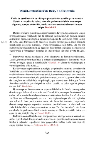 Daniel, embaixador de Deus, 5 de Setembro

         Então os presidentes e os sátrapas procuravam ocasião para acusar a
           Daniel a respeito do reino; mas não puderam achá-la, nem culpa
          alguma; porque ele era ﬁel, e não se achava nele nenhum erro nem
                                   culpa. Daniel 6:4.

             Daniel, primeiro-ministro dos maiores reinos da Terra, foi ao mesmo tempo
        profeta de Deus, recebendo luz de celestial inspiração. Um homem sujeito
        às mesmas paixões que nós, é descrito pela pena da Inspiração como isento
[255]   de falta. Suas transações de negócios, quando submetidas à mais apurada
        ﬁscalização dos seus inimigos, foram consideradas sem falha. Ele foi um
        exemplo do que cada homem de negócios pode tornar-se quando o seu coração
        é convertido e consagrado, e quando os seus motivos são retos à vista de Deus.
        ...
             Inamovível em sua ﬁdelidade a Deus, indomável no domínio de si mesmo,
        Daniel, por sua nobre dignidade e indeclinável integridade, conquanto fosse
        jovem, alcançou “graça e misericórdia” (Daniel 1:9) diante do oﬁcial pagão a
        cujo cargo tinha sido posto. ...
             Ele ascendeu rapidamente à posição de primeiro-ministro do reino de
        Babilônia. Através do reinado de sucessivos monarcas, da queda da nação e o
        estabelecimento de outro império mundial, foram de tal natureza sua sabedoria
        e capacidade de estadista, tão perfeitos seu tato, cortesia, genuína bondade
        de coração e sua ﬁdelidade ao princípio, que mesmo seus inimigos foram
        forçados a confessar que não podiam achar “ocasião ou culpa alguma; porque
        ele era ﬁel”. Daniel 6:4. ...
             Honrado pelos homens com as responsabilidades de Estado e os segredos
        de reinos que tinham alcance universal, Daniel foi honrado por Deus como Seu
        embaixador, sendo-lhe dadas muitas revelações dos mistérios dos séculos por
        vir. Suas maravilhosas profecias, tais como registradas por ele nos capítulos
        sete a doze do livro que traz o seu nome, não foram inteiramente compreendi-
        das mesmo pelo próprio profeta; mas antes que ﬁndassem os labores de sua
        vida, foi-lhe dada a abençoada certeza de que “no ﬁm dos dias”, isto é, na
        conclusão do período da história deste mundo, ser-lhe-ia permitido outra vez
        estar na sua posição e lugar. Daniel 12:13. ...
             Podemos, como Daniel e seus companheiros, viver pelo que é verdadeiro,
        nobre e perdurável. E aprendendo nesta vida os princípios do reino de nosso
        Senhor e Salvador, ... podemos estar preparados em Sua vinda para com Ele
        entrar em Sua posse. — Profetas e Reis, 546-548.


                                            262
 