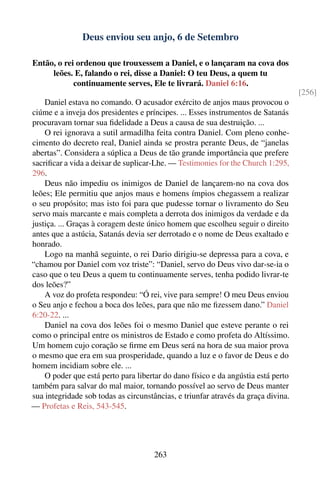 Deus enviou seu anjo, 6 de Setembro

Então, o rei ordenou que trouxessem a Daniel, e o lançaram na cova dos
     leões. E, falando o rei, disse a Daniel: O teu Deus, a quem tu
            continuamente serves, Ele te livrará. Daniel 6:16.
                                                                                   [256]
    Daniel estava no comando. O acusador exército de anjos maus provocou o
ciúme e a inveja dos presidentes e príncipes. ... Esses instrumentos de Satanás
procuravam tornar sua ﬁdelidade a Deus a causa de sua destruição. ...
    O rei ignorava a sutil armadilha feita contra Daniel. Com pleno conhe-
cimento do decreto real, Daniel ainda se prostra perante Deus, de “janelas
abertas”. Considera a súplica a Deus de tão grande importância que prefere
sacriﬁcar a vida a deixar de suplicar-Lhe. — Testimonies for the Church 1:295,
296.
    Deus não impediu os inimigos de Daniel de lançarem-no na cova dos
leões; Ele permitiu que anjos maus e homens ímpios chegassem a realizar
o seu propósito; mas isto foi para que pudesse tornar o livramento do Seu
servo mais marcante e mais completa a derrota dos inimigos da verdade e da
justiça. ... Graças à coragem deste único homem que escolheu seguir o direito
antes que a astúcia, Satanás devia ser derrotado e o nome de Deus exaltado e
honrado.
    Logo na manhã seguinte, o rei Dario dirigiu-se depressa para a cova, e
“chamou por Daniel com voz triste”: “Daniel, servo do Deus vivo dar-se-ia o
caso que o teu Deus a quem tu continuamente serves, tenha podido livrar-te
dos leões?”
    A voz do profeta respondeu: “Ó rei, vive para sempre! O meu Deus enviou
o Seu anjo e fechou a boca dos leões, para que não me ﬁzessem dano.” Daniel
6:20-22. ...
    Daniel na cova dos leões foi o mesmo Daniel que esteve perante o rei
como o principal entre os ministros de Estado e como profeta do Altíssimo.
Um homem cujo coração se ﬁrme em Deus será na hora de sua maior prova
o mesmo que era em sua prosperidade, quando a luz e o favor de Deus e do
homem incidiam sobre ele. ...
    O poder que está perto para libertar do dano físico e da angústia está perto
também para salvar do mal maior, tornando possível ao servo de Deus manter
sua integridade sob todas as circunstâncias, e triunfar através da graça divina.
— Profetas e Reis, 543-545.




                                      263
 