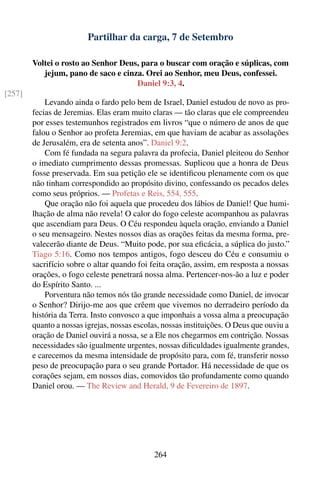 Partilhar da carga, 7 de Setembro

        Voltei o rosto ao Senhor Deus, para o buscar com oração e súplicas, com
           jejum, pano de saco e cinza. Orei ao Senhor, meu Deus, confessei.
                                     Daniel 9:3, 4.
[257]
            Levando ainda o fardo pelo bem de Israel, Daniel estudou de novo as pro-
        fecias de Jeremias. Elas eram muito claras — tão claras que ele compreendeu
        por esses testemunhos registrados em livros “que o número de anos de que
        falou o Senhor ao profeta Jeremias, em que haviam de acabar as assolações
        de Jerusalém, era de setenta anos”. Daniel 9:2.
            Com fé fundada na segura palavra da profecia, Daniel pleiteou do Senhor
        o imediato cumprimento dessas promessas. Suplicou que a honra de Deus
        fosse preservada. Em sua petição ele se identiﬁcou plenamente com os que
        não tinham correspondido ao propósito divino, confessando os pecados deles
        como seus próprios. — Profetas e Reis, 554, 555.
            Que oração não foi aquela que procedeu dos lábios de Daniel! Que humi-
        lhação de alma não revela! O calor do fogo celeste acompanhou as palavras
        que ascendiam para Deus. O Céu respondeu àquela oração, enviando a Daniel
        o seu mensageiro. Nestes nossos dias as orações feitas da mesma forma, pre-
        valecerão diante de Deus. “Muito pode, por sua eﬁcácia, a súplica do justo.”
        Tiago 5:16. Como nos tempos antigos, fogo desceu do Céu e consumiu o
        sacrifício sobre o altar quando foi feita oração, assim, em resposta a nossas
        orações, o fogo celeste penetrará nossa alma. Pertencer-nos-ão a luz e poder
        do Espírito Santo. ...
            Porventura não temos nós tão grande necessidade como Daniel, de invocar
        o Senhor? Dirijo-me aos que crêem que vivemos no derradeiro período da
        história da Terra. Insto convosco a que imponhais a vossa alma a preocupação
        quanto a nossas igrejas, nossas escolas, nossas instituições. O Deus que ouviu a
        oração de Daniel ouvirá a nossa, se a Ele nos chegarmos em contrição. Nossas
        necessidades são igualmente urgentes, nossas diﬁculdades igualmente grandes,
        e carecemos da mesma intensidade de propósito para, com fé, transferir nosso
        peso de preocupação para o seu grande Portador. Há necessidade de que os
        corações sejam, em nossos dias, comovidos tão profundamente como quando
        Daniel orou. — The Review and Herald, 9 de Fevereiro de 1897.




                                             264
 