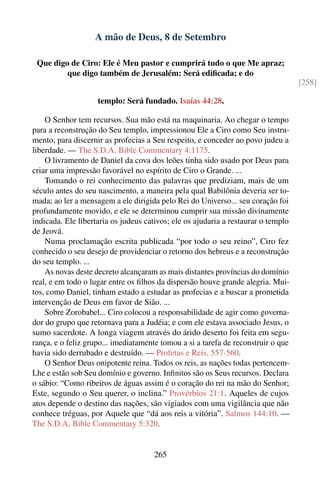 A mão de Deus, 8 de Setembro

 Que digo de Ciro: Ele é Meu pastor e cumprirá tudo o que Me apraz;
         que digo também de Jerusalém: Será ediﬁcada; e do
                                                                                   [258]

                    templo: Será fundado. Isaías 44:28.

    O Senhor tem recursos. Sua mão está na maquinaria. Ao chegar o tempo
para a reconstrução do Seu templo, impressionou Ele a Ciro como Seu instru-
mento, para discernir as profecias a Seu respeito, e conceder ao povo judeu a
liberdade. — The S.D.A. Bible Commentary 4:1175.
    O livramento de Daniel da cova dos leões tinha sido usado por Deus para
criar uma impressão favorável no espírito de Ciro o Grande. ...
    Tomando o rei conhecimento das palavras que prediziam, mais de um
século antes do seu nascimento, a maneira pela qual Babilônia deveria ser to-
mada; ao ler a mensagem a ele dirigida pelo Rei do Universo... seu coração foi
profundamente movido, e ele se determinou cumprir sua missão divinamente
indicada. Ele libertaria os judeus cativos; ele os ajudaria a restaurar o templo
de Jeová.
    Numa proclamação escrita publicada “por todo o seu reino”, Ciro fez
conhecido o seu desejo de providenciar o retorno dos hebreus e a reconstrução
do seu templo. ...
    As novas deste decreto alcançaram as mais distantes províncias do domínio
real, e em todo o lugar entre os ﬁlhos da dispersão houve grande alegria. Mui-
tos, como Daniel, tinham estado a estudar as profecias e a buscar a prometida
intervenção de Deus em favor de Sião. ...
    Sobre Zorobabel... Ciro colocou a responsabilidade de agir como governa-
dor do grupo que retornava para a Judéia; e com ele estava associado Jesus, o
sumo sacerdote. A longa viagem através do árido deserto foi feita em segu-
rança, e o feliz grupo... imediatamente tomou a si a tarefa de reconstruir o que
havia sido derrubado e destruído. — Profetas e Reis, 557-560.
    O Senhor Deus onipotente reina. Todos os reis, as nações todas pertencem-
Lhe e estão sob Seu domínio e governo. Inﬁnitos são os Seus recursos. Declara
o sábio: “Como ribeiros de águas assim é o coração do rei na mão do Senhor;
Este, segundo o Seu querer, o inclina.” Provérbios 21:1. Aqueles de cujos
atos depende o destino das nações, são vigiados com uma vigilância que não
conhece tréguas, por Aquele que “dá aos reis a vitória”. Salmos 144:10. —
The S.D.A. Bible Commentary 5:320.


                                     265
 