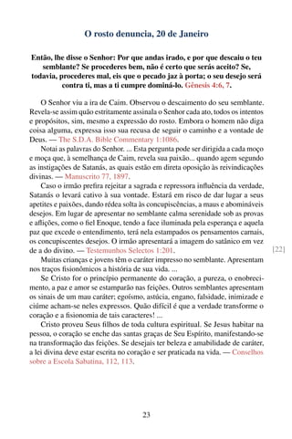 O rosto denuncia, 20 de Janeiro

Então, lhe disse o Senhor: Por que andas irado, e por que descaiu o teu
   semblante? Se procederes bem, não é certo que serás aceito? Se,
todavia, procederes mal, eis que o pecado jaz à porta; o seu desejo será
          contra ti, mas a ti cumpre dominá-lo. Gênesis 4:6, 7.

    O Senhor viu a ira de Caim. Observou o descaimento do seu semblante.
Revela-se assim quão estritamente assinala o Senhor cada ato, todos os intentos
e propósitos, sim, mesmo a expressão do rosto. Embora o homem não diga
coisa alguma, expressa isso sua recusa de seguir o caminho e a vontade de
Deus. — The S.D.A. Bible Commentary 1:1086.
    Notai as palavras do Senhor. ... Esta pergunta pode ser dirigida a cada moço
e moça que, à semelhança de Caim, revela sua paixão... quando agem segundo
as instigações de Satanás, as quais estão em direta oposição às reivindicações
divinas. — Manuscrito 77, 1897.
    Caso o irmão preﬁra rejeitar a sagrada e repressora inﬂuência da verdade,
Satanás o levará cativo à sua vontade. Estará em risco de dar lugar a seus
apetites e paixões, dando rédea solta às concupiscências, a maus e abomináveis
desejos. Em lugar de apresentar no semblante calma serenidade sob as provas
e aﬂições, como o ﬁel Enoque, tendo a face iluminada pela esperança e aquela
paz que excede o entendimento, terá nela estampados os pensamentos carnais,
os concupiscentes desejos. O irmão apresentará a imagem do satânico em vez
de a do divino. — Testemunhos Selectos 1:201.                                      [22]
    Muitas crianças e jovens têm o caráter impresso no semblante. Apresentam
nos traços ﬁsionômicos a história de sua vida. ...
    Se Cristo for o princípio permanente do coração, a pureza, o enobreci-
mento, a paz e amor se estamparão nas feições. Outros semblantes apresentam
os sinais de um mau caráter; egoísmo, astúcia, engano, falsidade, inimizade e
ciúme acham-se neles expressos. Quão difícil é que a verdade transforme o
coração e a ﬁsionomia de tais caracteres! ...
    Cristo proveu Seus ﬁlhos de toda cultura espiritual. Se Jesus habitar na
pessoa, o coração se enche das santas graças de Seu Espírito, manifestando-se
na transformação das feições. Se desejais ter beleza e amabilidade de caráter,
a lei divina deve estar escrita no coração e ser praticada na vida. — Conselhos
sobre a Escola Sabatina, 112, 113.




                                      23
 