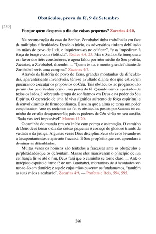 Obstáculos, prova da fé, 9 de Setembro
[259]
            Porque quem despreza o dia das coisas pequenas? Zacarias 4:10.

            Na reconstrução da casa do Senhor, Zorobabel tinha trabalhado em face
        de múltiplas diﬁculdades. Desde o início, os adversários tinham debilitado
        “as mãos do povo de Judá, e inquietava-os no ediﬁcar”, “e os impediram à
        força de braço e com violência”. Esdras 4:4, 23. Mas o Senhor Se interpusera
        em favor dos ﬁéis construtores, e agora falou por intermédio do Seu profeta,
        Zacarias, a Zorobabel, dizendo: ... “Quem és tu, ó monte grande? diante de
        Zorobabel serás uma campina.” Zacarias 4:7. ...
            Através da história do povo de Deus, grandes montanhas de diﬁculda-
        des, aparentemente invencíveis, têm-se avultado diante dos que estiveram
        procurando executar os propósitos do Céu. Tais obstáculos ao progresso são
        permitidos pelo Senhor como uma prova de fé. Quando somos apertados de
        todos os lados, é sobretudo tempo de conﬁarmos em Deus e no poder do Seu
        Espírito. O exercício de uma fé viva signiﬁca aumento de força espiritual e
        desenvolvimento de ﬁrme conﬁança. É assim que a alma se torna um poder
        conquistador. Ante os reclamos da fé, os obstáculos postos por Satanás no ca-
        minho do cristão desaparecerão; pois os poderes do Céu virão em seu auxílio.
        “Nada vos será impossível.” Mateus 17:20.
            O caminho do mundo tem seu início com pompa e ostentação. O caminho
        de Deus deve tornar o dia das coisas pequenas o começo do glorioso triunfo da
        verdade e da justiça. Algumas vezes Deus disciplina Seus obreiros levando-os
        a desapontamentos e aparente fracasso. É Seu propósito que eles aprendam a
        dominar as diﬁculdades.
            Muitas vezes os homens são tentados a fracassar ante os obstáculos e
        perplexidades que os defrontam. Mas se eles mantiverem o princípio de sua
        conﬁança ﬁrme até o ﬁm, Deus fará que o caminho se torne claro. ... Ante o
        intrépido espírito e ﬁrme fé de um Zorobabel, montanhas de diﬁculdades tor-
        nar-se-ão em planície; e aquele cujas mãos puseram os fundamentos, “também
        as suas mãos a acabarão”. Zacarias 4:9. — Profetas e Reis, 594, 595.




                                            266
 