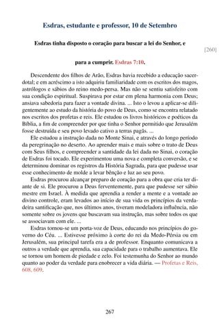 Esdras, estudante e professor, 10 de Setembro

     Esdras tinha disposto o coração para buscar a lei do Senhor, e
                                                                                     [260]

                        para a cumprir. Esdras 7:10.

    Descendente dos ﬁlhos de Arão, Esdras havia recebido a educação sacer-
dotal; e em acréscimo a isto adquiriu familiaridade com os escritos dos magos,
astrólogos e sábios do reino medo-persa. Mas não se sentiu satisfeito com
sua condição espiritual. Suspirava por estar em plena harmonia com Deus;
ansiava sabedoria para fazer a vontade divina. ... Isto o levou a aplicar-se dili-
gentemente ao estudo da história do povo de Deus, como se encontra relatado
nos escritos dos profetas e reis. Ele estudou os livros históricos e poéticos da
Bíblia, a ﬁm de compreender por que tinha o Senhor permitido que Jerusalém
fosse destruída e seu povo levado cativo a terras pagãs. ...
    Ele estudou a instrução dada no Monte Sinai, e através do longo período
da peregrinação no deserto. Ao aprender mais e mais sobre o trato de Deus
com Seus ﬁlhos, e compreender a santidade da lei dada no Sinai, o coração
de Esdras foi tocado. Ele experimentou uma nova e completa conversão, e se
determinou dominar os registros da História Sagrada, para que pudesse usar
esse conhecimento de molde a levar bênção e luz ao seu povo.
    Esdras procurou alcançar preparo de coração para a obra que cria ter di-
ante de si. Ele procurou a Deus ferventemente, para que pudesse ser sábio
mestre em Israel. À medida que aprendia a render a mente e a vontade ao
divino controle, eram levados ao início de sua vida os princípios da verda-
deira santiﬁcação que, nos últimos anos, tiveram modeladora inﬂuência, não
somente sobre os jovens que buscavam sua instrução, mas sobre todos os que
se associavam com ele. ...
    Esdras tornou-se um porta-voz de Deus, educando nos princípios do go-
verno do Céu. ... Estivesse próximo à corte do rei da Medo-Pérsia ou em
Jerusalém, sua principal tarefa era a de professor. Enquanto comunicava a
outros a verdade que aprendia, sua capacidade para o trabalho aumentava. Ele
se tornou um homem de piedade e zelo. Foi testemunha do Senhor ao mundo
quanto ao poder da verdade para enobrecer a vida diária. — Profetas e Reis,
608, 609.




                                      267
 
