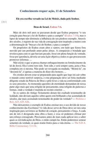 Conhecimento requer ação, 11 de Setembro

              Ele era escriba versado na Lei de Moisés, dada pelo Senhor,
[261]

                                 Deus de Israel. Esdras 7:6.

            Mais de dois mil anos se passaram desde que Esdras preparou “o seu
        coração para buscar a lei do Senhor e para a cumprir” (Esdras 7:10), mas o
        lapso de tempo não diminuiu a inﬂuência do seu piedoso exemplo. Através
        dos séculos, o registro de sua vida de consagração tem inspirado a muitos com
        a determinação de “buscar a lei do Senhor, e para a cumprir.”
            Os propósitos de Esdras eram altos e santos; em tudo que ﬁzera fora
        movido por um profundo amor pelas almas. A compaixão e bondade que
        revelava para com os que haviam pecado, fosse em plena função da vontade,
        fosse por ignorância, deveria ser uma lição objetiva a todos os que procurassem
        promover reformas. ...
            Não existe o que se possa chamar enfraquecimento ou fortalecimento da
        lei de Jeová. Ela é como tem sido. Tem sido, e será sempre santa, justa e boa,
        completa em si mesma. Não pode ser revogada ou mudada. “Honrá-la”, ou
        “desonrá-la”, é apenas a maneira de dizer dos homens. ...
            Os cristãos devem estar-se preparando para aquilo que logo irá cair sobre
        o mundo como terrível surpresa, e esta preparação deve ser feita mediante
        diligente estudo da Palavra de Deus e pelo levar a vida na conformidade com
        os seus preceitos. As tremendas questões de eternidade demandam de nossa
        parte algo mais que uma religião de pensamento, uma religião de palavras e
        formas, onde a verdade é mantida no recinto exterior. ...
            Se os santos do Antigo Testamento deram tão exaltado testemunho de
        lealdade, não deviam aqueles sobre quem está brilhando a luz acumulada de
        séculos, dar mais assinalado testemunho do poder da verdade? — Profetas e
        Reis, 623, 625, 626.
            Não deixaremos o exemplo de Esdras ensinar-nos o uso devido de nosso
        conhecimento das Escrituras? A vida desse servo de Deus deve ser-nos uma
        inspiração para servirmos ao Senhor de coração, pensamento e força. A cada
        um de nós é designada uma obra a fazer, e essa só podemos efetuar por
        um esforço consagrado. Precisamos antes de mais nada aplicar-nos a saber
        quais as reivindicações de Deus, e então cumpri-las. Então poderemos semear
        sementes da verdade, as quais trarão frutos para a vida eterna. — The S.D.A.
        Bible Commentary 3:1134.


                                             268
 