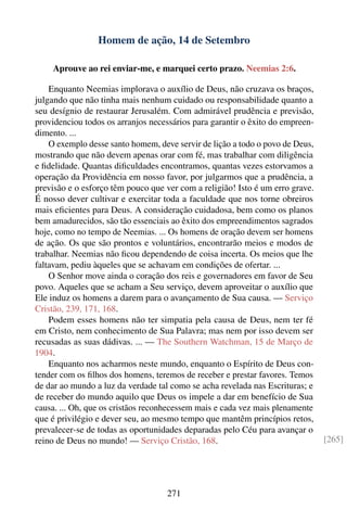 Homem de ação, 14 de Setembro

     Aprouve ao rei enviar-me, e marquei certo prazo. Neemias 2:6.

    Enquanto Neemias implorava o auxílio de Deus, não cruzava os braços,
julgando que não tinha mais nenhum cuidado ou responsabilidade quanto a
seu desígnio de restaurar Jerusalém. Com admirável prudência e previsão,
providenciou todos os arranjos necessários para garantir o êxito do empreen-
dimento. ...
    O exemplo desse santo homem, deve servir de lição a todo o povo de Deus,
mostrando que não devem apenas orar com fé, mas trabalhar com diligência
e ﬁdelidade. Quantas diﬁculdades encontramos, quantas vezes estorvamos a
operação da Providência em nosso favor, por julgarmos que a prudência, a
previsão e o esforço têm pouco que ver com a religião! Isto é um erro grave.
É nosso dever cultivar e exercitar toda a faculdade que nos torne obreiros
mais eﬁcientes para Deus. A consideração cuidadosa, bem como os planos
bem amadurecidos, são tão essenciais ao êxito dos empreendimentos sagrados
hoje, como no tempo de Neemias. ... Os homens de oração devem ser homens
de ação. Os que são prontos e voluntários, encontrarão meios e modos de
trabalhar. Neemias não ﬁcou dependendo de coisa incerta. Os meios que lhe
faltavam, pediu àqueles que se achavam em condições de ofertar. ...
    O Senhor move ainda o coração dos reis e governadores em favor de Seu
povo. Aqueles que se acham a Seu serviço, devem aproveitar o auxílio que
Ele induz os homens a darem para o avançamento de Sua causa. — Serviço
Cristão, 239, 171, 168.
    Podem esses homens não ter simpatia pela causa de Deus, nem ter fé
em Cristo, nem conhecimento de Sua Palavra; mas nem por isso devem ser
recusadas as suas dádivas. ... — The Southern Watchman, 15 de Março de
1904.
    Enquanto nos acharmos neste mundo, enquanto o Espírito de Deus con-
tender com os ﬁlhos dos homens, teremos de receber e prestar favores. Temos
de dar ao mundo a luz da verdade tal como se acha revelada nas Escrituras; e
de receber do mundo aquilo que Deus os impele a dar em benefício de Sua
causa. ... Oh, que os cristãos reconhecessem mais e cada vez mais plenamente
que é privilégio e dever seu, ao mesmo tempo que mantêm princípios retos,
prevalecer-se de todas as oportunidades deparadas pelo Céu para avançar o
reino de Deus no mundo! — Serviço Cristão, 168.                                [265]




                                    271
 