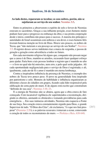 Inativos, 16 de Setembro

  Ao lado destes, repararam os tecoítas; os seus nobres, porém, não se
           sujeitaram ao serviço do seu senhor. Neemias 3:5.

    Entre os primeiros a absorverem o espírito de zelo e fervor de Neemias
estavam os sacerdotes. Graças a sua inﬂuente posição, esses homens muito
podiam fazer para o progresso ou embaraço da obra; e sua pronta cooperação
desde o início, contribuiu não pouco para o sucesso. A maioria dos príncipes e
autoridades de Israel assumiram com nobreza o seu dever, e esses homens ﬁéis
tiveram honrosa menção no livro de Deus. Houve uns poucos, os nobres de
Tecoa, que “não meteram o seu pescoço ao serviço do seu Senhor”. Neemias
3:5. O registro desses servos indolentes traz a marca da vergonha, e passou de
geração a geração como advertência a todos no futuro.
    Em cada movimento religioso há alguns que, conquanto não possam negar
que a causa é de Deus, mantêm-se arredios, recusando fazer qualquer esforço
para ajudar. Faria bem a tais pessoas lembrar o registro que é mantido no alto
— o livro no qual não há omissões, nem erro, e pelo qual serão julgados. Ali
cada oportunidade negligenciada para o serviço de Deus é registrada; e ali,
igualmente, cada ato de fé e amor é mantido em eterna lembrança.
    Contra a inspiradora inﬂuência da presença de Neemias, o exemplo dos
nobres de Tecoa teve pouco peso. O povo na generalidade fora inspirado
por patriotismo e zelo. Homens de habilidade e inﬂuência organizaram as
diferentes classes de cidadãos em grupos, ﬁcando cada líder responsável pela
ediﬁcação de certa parte do muro. E de alguns está escrito que construíram
“defronte de sua casa”. Neemias 3:10, 23.
    E a energia de Neemias não se abateu, agora que a obra estava de fato
começada. Com incansável vigilância ele superintendeu a reconstrução, diri-
gindo os obreiros, anotando os obstáculos e tomando providências para cada
emergência. ... Em suas inúmeras atividades, Neemias não esquecia a Fonte
de sua força. Seu coração estava constantemente erguido para Deus, o grande
Supervisor de tudo. “O Deus dos Céus”, ele exclamava, “é o que nos fará pros-    [267]
perar” (Neemias 2:20); e as palavras ecoavam e tornavam a ecoar, comovendo
o coração de todos os reconstrutores do muro. — Profetas e Reis, 638-640.




                                     273
 