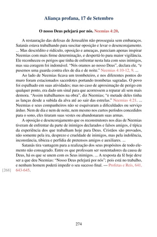 Aliança profana, 17 de Setembro

                      O nosso Deus pelejará por nós. Neemias 4:20.

            A restauração das defesas de Jerusalém não prosseguia sem embaraços.
        Satanás estava trabalhando para suscitar oposição e levar o desencorajamento.
        ... Mas descrédito e ridículo, oposição e ameaças, pareciam apenas inspirar
        Neemias com mais ﬁrme determinação, e despertá-lo para maior vigilância.
        Ele reconheceu os perigos que tinha de enfrentar nesta luta com seus inimigos,
        mas sua coragem foi indomável. “Nós oramos ao nosso Deus”, declara ele, “e
        pusemos uma guarda contra eles de dia e de noite.” Neemias 4:10-12, 9. ...
            Ao lado de Neemias ﬁcava um trombeteiro, e nos diferentes pontos do
        muro foram estacionados sacerdotes portando trombetas sagradas. O povo
        foi espalhado em suas atividades; mas no caso de aproximação de perigo em
        qualquer ponto, era dado um sinal para que acorressem a reparar ali sem mais
        demora. “Assim trabalhamos na obra”, diz Neemias; “e metade deles tinha
        as lanças desde a subida da alva até ao sair das estrelas.” Neemias 4:21. ...
        Neemias e seus companheiros não se esquivaram a diﬁculdades ou serviço
        árduo. Nem de dia e nem de noite, nem mesmo nos curtos períodos concedidos
        para o sono, eles tiraram suas vestes ou abandonaram suas armas.
            A oposição e desencorajamento que os reconstrutores nos dias de Neemias
        tiveram de enfrentar da parte de inimigos declarados e falsos amigos, é típica
        da experiência dos que trabalham hoje para Deus. Cristãos são provados,
        não somente pela ira, desprezo e crueldade de inimigos, mas pela indolência,
        inconstância, tibieza e perfídia de pretensos amigos e auxiliares. ...
            Satanás tira vantagem para a realização dos seus propósitos de todo ele-
        mento não consagrado. Entre os que professam ser sustentadores da causa de
        Deus, há os que se unem com os Seus inimigos. ... A resposta da fé hoje deve
        ser a que deu Neemias: “Nosso Deus pelejará por nós”; pois está no trabalho,
        e nenhum homem poderá impedir o seu sucesso ﬁnal. — Profetas e Reis, 641,
[268]   643-645.




                                            274
 