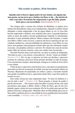 Não excluir os pobres, 18 de Setembro

  Quando entre ti houver algum pobre de teus irmãos, em alguma das
tuas portas, na tua terra que o Senhor, teu Deus, te dá, ... lhe abrirás de
  todo a tua mão e livremente lhe emprestarás o que lhe falta, quanto
          baste para a sua necessidade. Deuteronômio 15:7, 8.

    Nos tempos após o retorno dos exilados de Babilônia, os judeus ricos
tinham ido diretamente contra esses mandamentos. Quando os pobres foram
obrigados a tomar emprestado a ﬁm de pagar tributo ao rei, os ricos lhes
haviam emprestado o dinheiro, mas mediante altos juros. Lançando hipotecas
sobre as terras dos pobres, haviam gradualmente reduzido os infortunados
devedores à mais profunda pobreza. Muitos tinham sido forçados a vender
seus ﬁlhos e ﬁlhas como escravos; e parecia não haver esperança de que sua
condição melhorasse, nem possibilidade de redimirem a seus ﬁlhos ou suas
terras, nem qualquer outra perspectiva diante deles que não sofrimento sempre
crescente, com perpétua carência e cativeiro. No entanto eles eram da mesma
nação, ﬁlhos do mesmo concerto, como seus irmãos mais favorecidos. ...
    Ouvindo Neemias desta cruel opressão, sua alma se encheu de indignação.
“Ouvindo eu, pois, o seu clamor, e estas palavras”, ele diz, “muito me enfadei.”
Neemias 5:5, 6. Ele viu que se quisesse ter êxito em derribar o opressivo
costume de cobrança, precisava tomar posição decidida ao lado da justiça.
Com característica energia e determinação, entregou-se à tarefa de levar alívio
a seus irmãos.
    O fato de que os opressores eram homens ricos, cujo apoio era grandemente
necessário na obra de restauração da cidade, nem por um momento inﬂuiu em
Neemias. Rijamente ele repreendeu aos nobres e juízes; e havendo reunido
uma grande assembléia do povo, apresentou diante deles o que Deus pedia no
tocante ao caso. ...
    Este relato ensina-nos uma importante lição. “O amor do dinheiro é a
raiz de todo o mal.” 1 Timóteo 6:10. Nesta geração, o desejo de ganho é
paixão absorvente. ... Nós éramos todos devedores à justiça divina; mas nada
possuíamos para pagar o débito. Então o Filho de Deus, que de nós teve
piedade, pagou o preço de nossa redenção. Ele Se fez pobre para que por Sua
pobreza fôssemos enriquecidos. Mediante obras de liberalidade para com os          [269]
Seus pobres, podemos provar a sinceridade de nossa gratidão pela misericórdia
a nós estendida. — Profetas e Reis, 647, 648, 650, 652.




                                      275
 