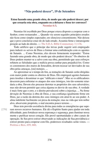 “Não poderei descer”, 19 de Setembro

        Estou fazendo uma grande obra, de modo que não poderei descer; por
         que cessaria esta obra, enquanto eu a deixasse e fosse ter convosco?
                                    Neemias 6:3.

            Neemias foi escolhido por Deus porque estava disposto a cooperar com o
        Senhor, como restaurador. ... Quando viu serem seguidos princípios errados
        não ﬁcou como simples espectador, em silencioso consentimento. Não deixou
        que o povo concluísse estar ele do lado errado. Assumiu ﬁrme e intransigente
        posição ao lado do direito. — The S.D.A. Bible Commentary 3:1136.
            Todo artifício que o príncipe das trevas pode sugerir será empregado
        para induzir os servos de Deus a formar uma confederação com os agentes
        de Satanás. ... Como Neemias, eles devem ﬁrmemente responder: “Estou
        fazendo uma grande obra, de modo que não poderei descer.” Os obreiros de
        Deus podem manter-se a salvo com sua obra, permitindo que seus esforços
        refutem as falsidades que a malícia possa cunhar para prejudicá-los. Como
        os construtores dos muros de Jerusalém, devem recusar ser desviados de sua
        obra pelas ameaças, [ou] motejos. ...
            Ao aproximar-se o tempo do ﬁm, as tentações de Satanás serão dirigidas
        com maior poder contra os obreiros de Deus. Ele empregará agentes humanos
        para insultar e desanimar os que “ediﬁcam o muro”. Mas se os ediﬁcadores
        descerem para enfrentar os ataques dos seus inimigos, isto tão-somente retar-
        daria a obra. Devem eles procurar derrotar os propósitos dos seus adversários;
        mas não devem permitir que coisa alguma os desvie de sua obra. A verdade
        é mais forte que o erro, e o direito prevalecerá sobre a injustiça. ... Na ﬁrme
        devoção de Neemias à obra de Deus, e sua conﬁança igualmente ﬁrme em
        Deus, jaz a razão da derrota dos seus inimigos em atraí-lo ao seu poder. A
        alma indolente facilmente cai presa da tentação; mas na vida que tem nobre
        alvo, absorvente propósito, o mal encontra pouco terreno. ...
            Deus tem provido assistência divina para todas as emergências que supe-
[270]   ram nossos recursos humanos. Ele dá o Espírito Santo para ajudar em toda
        diﬁculdade, para fortalecer nossa esperança e segurança, para iluminar nossa
        mente e puriﬁcar nosso coração. Ele provê oportunidades e abre canais de
        operação. Se Seu povo estiver observando as indicações de Sua providência e
        estiver pronto para cooperar com Ele, poderosos resultados serão vistos. —
        Profetas e Reis, 659, 660.




                                             276
 