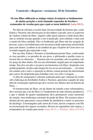 Construir—Reparar—restaurar, 20 de Setembro

 Os teus ﬁlhos ediﬁcarão as antigas ruínas; levantarás os fundamentos
      de muitas gerações e serás chamado reparador de brechas e
restaurador de veredas para que o país se torne habitável. Isaías 58:12.

    Na obra de reforma a ocorrer hoje, há necessidade de homens que, como
Esdras e Neemias não obscureçam ou desculpem o pecado, nem se esquivem
de vindicar a honra de Deus. Aqueles sobre quem repousa o fardo desta obra,
não se sentirão em paz quando o erro é praticado, nem cobrirão o mal com
o manto da falsa caridade. Eles se lembrarão que Deus não faz acepção de
pessoas, e que a severidade para com uns poucos pode representar misericórdia
para com muitos. Lembrar-se-ão também de que o Espírito de Cristo deve ser
revelado naquele que repreende o mal.
    Em sua obra, Esdras e Neemias se humilharam perante Deus, confessando
os seus pecados e os pecados do seu povo, e pleiteando o perdão como se
fossem eles os ofensores. ... Neemias não era sacerdote; não era profeta; não
fez praça de altos títulos. Ele era um reformador surgido para um importante
tempo. Seu alvo era pôr o seu povo em harmonia com Deus. Inspirado com
grande propósito, ele pôs cada energia do seu ser na sua realização. ... Ao entrar
em contato com o mal e a oposição ao direito, tomou posição tão determinada
que o povo foi despertado para trabalhar com vivo zelo e coragem. ...
    A obra de restauração e reforma realizada pelos que voltaram do exílio
sob a liderança de Zorobabel, Esdras e Neemias, apresenta o quadro de uma
obra de restauração espiritual que deve ocorrer nos últimos dias da história da
Terra. ...
    O remanescente de Deus, em pé diante do mundo como reformadores,
deve mostrar que a lei de Deus é o fundamento de toda reforma perdurável,            [271]
e que o sábado do quarto mandamento deve permanecer como memorial
da criação, uma lembrança constante do poder de Deus. De maneira clara e
distinta devem apresentar a necessidade de obediência a todos os preceitos
do decálogo. Constrangidos pelo amor de Cristo, devem cooperar com Ele
na reconstrução dos lugares assolados. Devem ser reparadores das roturas, e
restauradores de veredas para morar. Isaías 58:12. — Profetas e Reis, 675-678.




                                      277
 