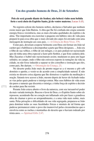 Um dos grandes homens de Deus, 21 de Setembro

          Pois ele será grande diante do Senhor, não beberá vinho nem bebida
         forte e será cheio do Espírito Santo, já do ventre materno. Lucas 1:15.

            No registro celeste dos homens nobres, declarou o Salvador que nenhum
        existe maior que João Batista. A obra que lhe foi conﬁada não exigia somente
        energia física e resistência, mas as mais elevadas qualidades do espírito e da
        alma. Tão importante era exercitar o pequeno em hábitos sãos de vida para
        prepará-lo para essa obra que o mais elevado dos anjos foi enviado com uma
        mensagem de instrução aos seus pais. — A Ciência do Bom Viver, 379.
            Como pais, deveriam cooperar ﬁelmente com Deus em formar em João tal
        caráter que o habilitasse a desempenhar a parte que Deus designara. ... João era
        o ﬁlho de sua velhice, o ﬁlho de um milagre, e os pais podiam ter raciocinado
        que ele tinha uma obra especial a fazer pelo Senhor, e que Este cuidaria dele.
        Mas Zacarias e Isabel não raciocinaram assim; mudaram-se para um lugar
        solitário, no campo, onde o ﬁlho não estivesse exposto às tentações da vida na
        cidade, ou não fosse induzido a separar-se dos conselhos e instrução que eles,
        como pais, lhe dariam. — Orientação da Criança, 23.
            No deserto podia João mais de pronto negar-se a si mesmo e pôr sob
        domínio o apetite, e vestir-se de acordo com a simplicidade natural. E não
        existia no deserto coisa alguma que lhe distraísse o espírito da meditação e
        oração. Satanás teve acesso a João, mesmo depois de haver ele fechado todas
        as vias pelas quais pudesse o inimigo entrar. Mas seus hábitos de vida eram
        tão puros e naturais que discernia o inimigo, e tinha força de espírito e decisão
[272]   de caráter para lhe resistir.
            Perante João estava aberto o livro da natureza, com seu inexaurível poder
        da mais variada instrução. Buscou o favor de Deus, e o Espírito Santo sobre ele
        repousou, acendendo-lhe no coração um inﬂamado zelo por fazer a grandiosa
        obra de chamar o povo ao arrependimento, e a uma vida mais nobre, mais
        santa. Pelas privações e diﬁculdades de sua vida segregada, preparava-se João
        para dominar todas as suas faculdades físicas e mentais de tal forma que
        pudesse permanecer entre o povo tão inamovível pelas circunstâncias que o
        envolvia como as rochas e montanhas do deserto que o haviam rodeado por
        trinta anos. — Spiritual Gifts 2:47.




                                              278
 