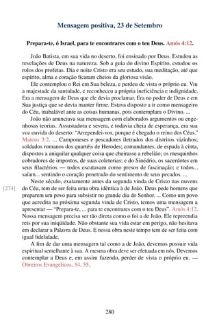 Mensagem positiva, 23 de Setembro

          Prepara-te, ó Israel, para te encontrares com o teu Deus. Amós 4:12.

            João Batista, em sua vida no deserto, foi ensinado por Deus. Estudou as
        revelações de Deus na natureza. Sob a guia do divino Espírito, estudou os
        rolos dos profetas. Dia e noite Cristo era seu estudo, sua meditação, até que
        espírito, alma e coração ﬁcaram cheios da gloriosa visão.
            Ele contemplou o Rei em Sua beleza, e perdeu de vista o próprio eu. Viu
        a majestade da santidade, e reconheceu a própria ineﬁciência e indignidade.
        Era a mensagem de Deus que ele devia proclamar. Era no poder de Deus e em
        Sua justiça que se devia manter ﬁrme. Estava disposto a ir como mensageiro
        do Céu, inabalável ante as coisas humanas, pois contemplara o Divino. ...
            João não anunciava sua mensagem com elaborados argumentos ou enge-
        nhosas teorias. Assustadora e severa, e todavia cheia de esperança, era sua
        voz ouvida do deserto: “Arrependei-vos, porque é chegado o reino dos Céus.”
        Mateus 3:2. ... Camponeses e pescadores iletrados dos distritos vizinhos;
        soldados romanos dos quartéis de Herodes; comandantes, de espada à cinta,
        dispostos a aniquilar qualquer coisa que cheirasse a rebelião; os mesquinhos
        cobradores de impostos, de suas coletorias; e do Sinédrio, os sacerdotes em
        seus ﬁlactérios — todos escutavam como presos de fascinação; e todos...
        saíam... sentindo o coração penetrado do sentimento de seus pecados. ...
            Neste século, exatamente antes da segunda vinda de Cristo nas nuvens
[274]   do Céu, tem de ser feita uma obra idêntica à de João. Deus pede homens que
        preparem um povo para subsistir no grande dia do Senhor. ... Como um povo
        que acredita na próxima segunda vinda de Cristo, temos uma mensagem a
        apresentar — “Prepara-te, ... para te encontrares com o teu Deus”. Amós 4:12.
        Nossa mensagem precisa ser tão direta como o foi a de João. Ele repreendia
        reis por sua iniqüidade. Não obstante sua vida estar em perigo, não hesitava
        em declarar a Palavra de Deus. E nossa obra neste tempo tem de ser feita com
        igual ﬁdelidade.
            A ﬁm de dar uma mensagem tal como a de João, devemos possuir vida
        espiritual semelhante à sua. A mesma obra deve ser efetuada em nós. Devemos
        contemplar a Deus e, em assim fazendo, perder de vista o próprio eu. —
        Obreiros Evangélicos, 54, 55.




                                            280
 