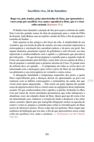 Sacrifício vivo, 24 de Setembro

Rogo-vos, pois, irmãos, pelas misericórdias de Deus, que apresenteis o
vosso corpo por sacrifício vivo, santo e agradável a Deus, que é o vosso
                    culto racional. Romanos 12:1.

    O Senhor tem chamado a atenção de Seu povo para a reforma de saúde.
Este é um dos grandes ramos da obra de preparação para a vinda do Filho
do homem. João Batista saiu no espírito e poder de Elias a ﬁm de preparar o
caminho do Senhor. ...
    João separou-se dos amigos e dos luxos da vida. A simplicidade de seu
vestuário, que era tecido de pêlo de camelo, era uma constante repreensão à
extravagância e ostentação dos sacerdotes judeus, e do povo em geral. Seu
regime alimentar, puramente vegetal, de gafanhotos e mel silvestre, era uma
repreensão à condescendência com o apetite e a glutonaria que prevalecia
por toda parte. ... Os que devem preparar o caminho para a segunda vinda de
Cristo são representados pelo ﬁel Elias, como João veio no espírito de Elias a
ﬁm de preparar o caminho para o primeiro advento de Cristo. O grande tema
da reforma deve ser agitado. ... A temperança em todas as coisas deve ser
relacionada com a mensagem, para volver o povo de Deus de sua idolatria,
sua glutonaria e sua extravagância no vestuário e outras coisas.
    A abnegação, humildade e temperança requeridos dos justos, a quem
Deus especialmente guia e abençoa, devem ser apresentados ao povo em
contraste com os hábitos extravagantes e arruinadores da saúde, dos que          [275]
vivem nesta época degenerada. ... Não existe em parte alguma tão grande
causa de degenerescência física e moral como na negligência deste importante
assunto. Os que condescendem com o apetite e a paixão, fechando os olhos
à luz por temor de verem satisfações pecaminosas que estão indispostos a
abandonar, esses são culpados diante de Deus. Quem quer que dê costas à luz
em determinado caso, endurece o coração de modo a desprezar a luz sobre
outros assuntos. Quem quer que transgrida obrigações morais na questão de
comer e vestir-se, prepara o caminho para violar as reivindicações de Deus
acerca de interesses eternos. Nosso corpo não nos pertence. Deus requer que
cuidemos da habitação que nos deu, a ﬁm de que apresentemos nosso corpo
a Ele em sacrifício vivo, santo e aceitável. — Testimonies for the Church
3:61-63.




                                    281
 