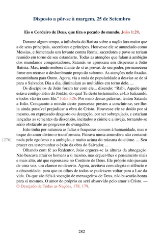 Disposto a pôr-se à margem, 25 de Setembro

            Eis o Cordeiro de Deus, que tira o pecado do mundo. João 1:29.

            Durante algum tempo, a inﬂuência do Batista sobre a nação fora maior que
        a de seus principais, sacerdotes e príncipes. Houvesse ele se anunciado como
        Messias, e fomentado um levante contra Roma, sacerdotes e povo se teriam
        reunido em torno de seu estandarte. Todas as atenções que falam à ambição
        dos mundanos conquistadores, Satanás se apressara em dispensar a João
        Batista. Mas, tendo embora diante de si as provas de seu poder, permanecera
        ﬁrme em recusar o deslumbrante preço do suborno. As atenções nele ﬁxadas,
        encaminhara para Outro. Agora, via a onda de popularidade a desviar-se de si
        para o Salvador. Dia a dia, diminuíam as multidões em torno dele. ...
            Os discípulos de João foram ter com ele... dizendo: “Rabi, Aquele que
        estava contigo além do Jordão, do qual Tu deste testemunho, ei-Lo batizando,
        e todos vão ter com Ele.” João 3:26. Por meio dessas palavras, tentou Satanás
        a João. Conquanto a missão deste parecesse prestes a concluir-se, ser-lhe-
        ia ainda possível prejudicar a obra de Cristo. Houvesse ele se doído por si
        mesmo, ou expressado desgosto ou decepção, por ser sobrepujado, e estariam
        lançadas as sementes da dissensão, incitados o ciúme e a inveja, tornando-se
        sério obstáculo ao progresso do evangelho.
            João tinha por natureza as faltas e fraquezas comuns à humanidade, mas o
        toque do amor divino o transformara. Pairava numa atmosfera não contami-
[276]   nada pelo egoísmo e a ambição, e muito acima do miasma do ciúme. ... Seu
        prazer era testemunhar o êxito da obra do Salvador. ...
            Olhando com fé ao Redentor, João erguera-se às alturas da abnegação.
        Não buscava atrair os homens a si mesmo, mas erguer-lhes o pensamento mais
        e mais alto, até que repousasse no Cordeiro de Deus. Ele próprio não passara
        de uma voz, um clamor no deserto. Agora, aceitava com alegria o silêncio e
        a obscuridade, para que os olhos de todos se pudessem voltar para a Luz da
        vida. Os que são ﬁéis à vocação de mensageiros de Deus, não buscarão honra
        para si mesmos. O amor do próprio eu será absorvido pelo amor a Cristo. —
        O Desejado de Todas as Nações, 178, 179.




                                            282
 