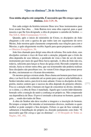 “Que eu diminua”, 26 de Setembro

Essa minha alegria está cumprida. É necessário que Ele cresça e que eu
                        diminua. João 3:29, 30.

    Em cada estágio da história terrestre Deus teve Seus instrumentos para
levar avante Sua obra. ... João Batista teve uma obra especial, para a qual
nascera e que lhe fora designada: a obra de preparar o caminho do Senhor. —
The S.D.A. Bible Commentary 5:1115.
    Quando, após o início do ministério de Cristo, os discípulos de João
chegaram a ele com a queixa de que todos iam em seguimento do novo
Mestre, João mostrou quão claramente compreendia suas relações para com o
Messias, e quão alegremente recebia Aquele para quem preparara o caminho.
— Obreiros Evangélicos, 56.
    João fora chamado para dirigir uma obra de reforma. Em razão disto, seus
discípulos corriam o risco de ﬁxar nele a atenção, julgando que o êxito da
obra dependia de seus labores, e perdendo de vista o fato de ser ele mero
instrumento por meio do qual Deus havia operado. A obra de João não era,
todavia, suﬁciente para lançar as bases da igreja cristã. Havendo cumprido sua
missão, fazia-se mister outra obra, que seu testemunho não poderia realizar.
Seus discípulos não percebiam isso. Ao verem Cristo chegar para tomar posse
da obra, enciumaram-se e ﬁcaram descontentes.
    Os mesmos perigos existem ainda. Deus chama um homem para fazer certa
obra; e ao havê-la ele conduzido até ao ponto para o qual se acha habilitado, o
Senhor introduz outros, para levá-la mais adiante. Como os discípulos de João,
porém, muitos sentem que o sucesso da obra depende do primeiro obreiro.           [277]
Fixa-se a atenção sobre o humano em lugar de concentrar no divino, introduz-
se o ciúme, e a obra de Deus é manchada. Aquele que é assim indevidamente
honrado sofre a tentação de nutrir a conﬁança no próprio eu. Não compreende
sua dependência de Deus. O povo é ensinado a descansar no homem, quanto à
guia, ... sendo desviados de Deus.
    A obra do Senhor não deve receber a imagem e a inscrição do homem.
De tempos a tempos Ele introduz aí instrumentos diversos, mediante os quais
melhor se pode cumprir o Seu desígnio. Felizes os que de boa vontade se
submetem à humilhação do próprio eu, dizendo juntamente com João: “É
necessário que Ele cresça e que eu diminua”. — O Desejado de Todas as
Nações, 181, 182.




                                     283
 