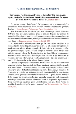 O que o tornou grande?, 27 de Setembro

          Em verdade vos digo que, entre os que de mulher têm nascido, não
        apareceu alguém maior do que João Batista; mas aquele que é o menor
                 no reino dos Céus é maior do que ele. Mateus 11:11.

            Que tornou grande a João Batista? Ele cerrou a mente à massa de tradições
        apresentada pelos mestres da nação judaica, abrindo-a à sabedoria que vem
        do alto. — Conselhos aos Professores, Pais e Estudantes, 445.
            João Batista não foi habilitado para sua alta vocação como precursor
        de Cristo pela associação com os grandes homens do país, nas escolas de
        Jerusalém. Ele foi para o deserto, onde os costumes e as doutrinas dos homens
        não podiam moldar-lhe a mente, e onde pudesse manter ininterrupta comunhão
        com Deus. — Fundamentos da Educação Cristã, 423.
            Era João Batista homem cheio do Espírito Santo desde nascença, e se
        existiu alguém capaz de permanecer insensível às inﬂuências corruptoras do
        século em que viveu, foi por certo ele. Todavia não se aventurou a conﬁar
        nas próprias forças; separou-se dos amigos e parentes, a ﬁm de que suas
        afeições naturais não se lhe demonstrassem um laço. Não se colocava des-
        necessariamente no caminho da tentação, nem onde os luxos ou mesmo os
        confortos da vida o levassem a condescender com o ócio ou a satisfazer o
[278]   apetite, diminuindo-lhe assim a força física e mental. ...
            Sujeitou-se à privação e soledade no deserto, onde lhe era dado conservar
        a sagrada intuição da majestade de Deus, mediante o estudo de Seu grande
        livro da natureza. ... Era um ambiente calculado a aperfeiçoar a cultura moral
        e manter o temor do Senhor continuamente diante de si. João, o precursor de
        Cristo, não se expunha aos maus costumes e à corruptora inﬂuência do mundo.
        Temia o efeito que tivessem sobre sua consciência — que o pecado deixasse
        de lhe parecer tão pecaminoso. Preferiu ter seu lar no deserto, onde o ambiente
        não lhe perverteria os sentidos. Não deveríamos nós aprender alguma coisa
        desse exemplo de alguém a quem Cristo honrou e do qual disse: “Entre os
        nascidos de mulher, ninguém apareceu maior”? — Testimonies for the Church
        4:108, 109.




                                             284
 
