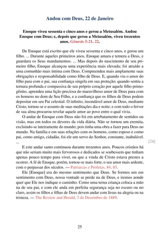 Andou com Deus, 22 de Janeiro

   Enoque viveu sessenta e cinco anos e gerou a Metusalém. Andou
  Enoque com Deus; e, depois que gerou a Metusalém, viveu trezentos
                       anos. Gênesis 5:21, 22.

     De Enoque está escrito que ele viveu sessenta e cinco anos, e gerou um
ﬁlho. ... Durante aqueles primeiros anos, Enoque amara e temera a Deus, e
guardara os Seus mandamentos. ... Mas depois do nascimento de seu pri-
meiro ﬁlho, Enoque alcançou uma experiência mais elevada; foi atraído a
uma comunhão mais íntima com Deus. Compreendeu mais amplamente suas
obrigações e responsabilidade como ﬁlho de Deus. E, quando viu o amor do
ﬁlho para com o pai, sua conﬁança singela em sua proteção; quando sentiu a
ternura profunda e compassiva de seu próprio coração por aquele ﬁlho primo-
gênito, aprendeu uma lição preciosa do maravilhoso amor de Deus para com
os homens no dom de Seu Filho, e a conﬁança que os ﬁlhos de Deus podem
depositar em seu Pai celestial. O inﬁnito, insondável amor de Deus, mediante
Cristo, tornou-se o assunto de suas meditações dia e noite; e com todo o fervor
de sua alma procurou revelar aquele amor ao povo entre o qual vivia.
     O andar de Enoque com Deus não foi em arrebatamento de sentidos ou
visão, mas em todos os deveres da vida diária. Não se tornou um eremita,
excluindo-se inteiramente do mundo; pois tinha uma obra a fazer para Deus no
mundo. Na família e em suas relações com os homens, como esposo e como
pai, como amigo, cidadão, foi ele um servo do Senhor, constante, inabalável.
...                                                                               [24]
     E este andar santo continuou durante trezentos anos. Poucos cristãos há
que não seriam muito mais fervorosos e dedicados se soubessem que tinham
apenas pouco tempo para viver, ou que a vinda de Cristo estava prestes a
ocorrer. A fé de Enoque, porém, tornou-se mais forte, o seu amor mais ardente,
com o perpassar dos séculos. — Patriarcas e Profetas, 84, 85.
     Ele [Enoque] era do mesmo sentimento que Deus. Se formos um em
sentimento com Deus, nossa vontade se perde na de Deus, e iremos aonde
quer que Ele nos indique o caminho. Como uma terna criança coloca a mão
na de seu pai, e com ele anda em perfeita segurança seja no escuro ou no
claro, assim os ﬁlhos e ﬁlhas de Deus devem andar com Jesus na alegria ou na
tristeza. — The Review and Herald, 3 de Dezembro de 1889.




                                      25
 
