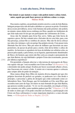 A mais alta honra, 29 de Setembro

         Não temais os que matam o corpo e não podem matar a alma; temei,
          antes, aquele que pode fazer perecer no inferno a alma e o corpo.
                                   Mateus 10:28.

            Para muitos espíritos, um profundo mistério envolve a sorte de João Batista.
        Indagam porque teria sido deixado a deﬁnhar-se e perecer na prisão. O mistério
        dessa escura providência, nossa visão humana não pode penetrar; não poderá,
        no entanto, nunca abalar nossa conﬁança em Deus, quando nos lembramos de
        que João nada mais foi do que um participante dos sofrimentos de Cristo. ...
            Jesus não Se interpôs para livrar Seu servo. Sabia que João havia de
        suportar a prova. De boa vontade teria o Salvador ido ter com João, para, com
        Sua presença, aclarar-lhe as sombras do cárcere. Mas não Se devia colocar
        nas mãos dos inimigos e pôr em perigo Sua própria missão. Com prazer teria
        libertado Seu ﬁel servo. Mas por amor de milhares que haveriam em anos
        posteriores, de passar da prisão para a morte, João devia beber o cálice do
        martírio. Ao haverem os seguidores de Jesus de deﬁnhar em solitárias celas, ou
        perecer pela espada, e pela tortura, ou na fogueira, aparentemente abandonados
        de Deus e do homem, que esteio não lhes seria ao coração o pensamento de
        que João Batista, de cuja ﬁdelidade o próprio Cristo dera testemunho, passara
[280]   por idêntica experiência!
            Foi permitido a Satanás abreviar a vida terrena do mensageiro de Deus;
        mas aquela vida que “está escondida com Cristo em Deus” (Colossences 3:3),
        o destruidor não podia atingir. Exultou por haver ocasionado aﬂição a Jesus,
        mas fracassara em vencer a João. A morte em si mesma apenas o colocara
        para sempre além do poder da tentação. ...
            Deus nunca dirige Seus ﬁlhos de maneira diversa daquela por que eles
        próprios haveriam de preferir ser guiados, se pudessem ver o ﬁm desde o
        princípio, e perscrutar a glória do desígnio que estão realizando como co-
        laboradores Seus. Nem Enoque, que foi trasladado ao Céu, nem Elias, que
        ascendeu num carro de fogo, foi maior ou mais honrado do que João Batista,
        que pereceu sozinho na prisão. “A vós vos foi concedido, em relação a Cristo,
        não somente crer nEle, como também padecer por Ele.” Filipenses 1:29. E
        de todos os dons que o Céu pode conceder aos homens, a participação com
        Cristo em Seus sofrimentos é o mais importante depósito e a mais elevada
        honra. — O Desejado de Todas as Nações, 223-225.




                                             286
 